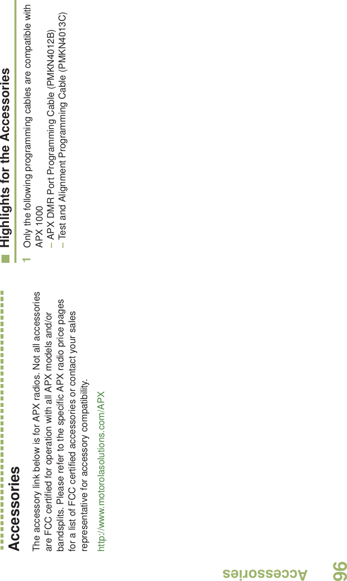 AccessoriesEnglish96AccessoriesThe accessory link below is for APX radios. Not all accessories are FCC certified for operation with all APX models and/or bandsplits. Please refer to the specific APX radio price pages for a list of FCC certified accessories or contact your sales representative for accessory compatibility.http://www.motorolasolutions.com/APX Highlights for the Accessories1Only the following programming cables are compatible with APX 1000 – APX DMR Port Programming Cable (PMKN4012B)– Test and Alignment Programming Cable (PMKN4013C)