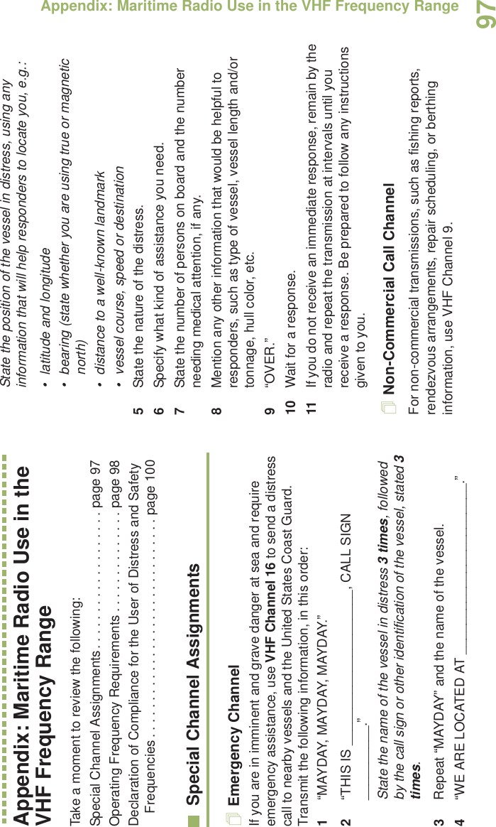 Appendix: Maritime Radio Use in the VHF Frequency RangeEnglish97Appendix: Maritime Radio Use in the VHF Frequency RangeTake a moment to review the following:Special Channel Assignments. . . . . . . . . . . . . . . . . . . page 97Operating Frequency Requirements . . . . . . . . . . . . . . page 98Declaration of Compliance for the User of Distress and Safety Frequencies . . . . . . . . . . . . . . . . . . . . . . . . . . . . . . page 100Special Channel AssignmentsEmergency ChannelIf you are in imminent and grave danger at sea and require emergency assistance, use VHF Channel 16 to send a distress call to nearby vessels and the United States Coast Guard. Transmit the following information, in this order:1“MAYDAY, MAYDAY, MAYDAY.” 2“THIS IS _____________________, CALL SIGN __________.”State the name of the vessel in distress 3 times, followed by the call sign or other identification of the vessel, stated 3 times.3Repeat “MAYDAY” and the name of the vessel. 4“WE ARE LOCATED AT _______________________.”State the position of the vessel in distress, using any information that will help responders to locate you, e.g.: • latitude and longitude • bearing (state whether you are using true or magnetic north) • distance to a well-known landmark• vessel course, speed or destination5State the nature of the distress. 6Specify what kind of assistance you need. 7State the number of persons on board and the number needing medical attention, if any.8Mention any other information that would be helpful to responders, such as type of vessel, vessel length and/or tonnage, hull color, etc.9“OVER.”10 Wait for a response. 11 If you do not receive an immediate response, remain by the radio and repeat the transmission at intervals until you receive a response. Be prepared to follow any instructions given to you.Non-Commercial Call ChannelFor non-commercial transmissions, such as fishing reports, rendezvous arrangements, repair scheduling, or berthing information, use VHF Channel 9.