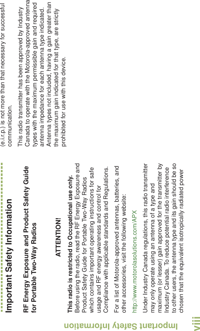 Important Safety InformationEnglishviiiImportant Safety InformationRF Energy Exposure and Product Safety Guide for Portable Two-Way RadiosATTENTION! This radio is restricted to Occupational use only. Before using the radio, read the RF Energy Exposure and Product Safety Guide for Portable Two-Way Radios which contains important operating instructions for safe usage and RF energy awareness and control for Compliance with applicable standards and Regulations.For a list of Motorola-approved antennas, batteries, and other accessories, visit the following website: http://www.motorolasolutions.com/APX Under Industry Canada regulations, this radio transmitter may only operate using an antenna of a type and maximum (or lesser) gain approved for the transmitter by Industry Canada. To reduce potential radio interference to other users, the antenna type and its gain should be so chosen that the equivalent isotropically radiated power (e.i.r.p.) is not more than that necessary for successful communication.This radio transmitter has been approved by Industry Canada to operate with the Motorola-approved antenna types with the maximum permissible gain and required antenna impedance for each antenna type indicated. Antenna types not included, having a gain greater than the maximum gain indicated for that type, are strictly prohibited for use with this device.
