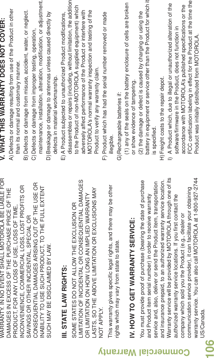 Commercial WarrantyEnglish106WARRANTY. IN NO EVENT SHALL MOTOROLA BE LIABLE FOR DAMAGES IN EXCESS OF THE PURCHASE PRICE OF THE PRODUCT, FOR ANY LOSS OF USE, LOSS OF TIME, INCONVENIENCE, COMMERCIAL LOSS, LOST PROFITS OR SAVINGS OR OTHER INCIDENTAL, SPECIAL OR CONSEQUENTIAL DAMAGES ARISING OUT OF THE USE OR INABILITY TO USE SUCH PRODUCT, TO THE FULL EXTENT SUCH MAY BE DISCLAIMED BY LAW.III. STATE LAW RIGHTS:SOME STATES DO NOT ALLOW THE EXCLUSION OR LIMITATION OF INCIDENTAL OR CONSEQUENTIAL DAMAGES OR LIMITATION ON HOW LONG AN IMPLIED WARRANTY LASTS, SO THE ABOVE LIMITATION OR EXCLUSIONS MAY NOT APPLY. This warranty gives specific legal rights, and there may be other rights which may vary from state to state.IV. HOW TO GET WARRANTY SERVICE:You must provide proof of purchase (bearing the date of purchase and Product item serial number) in order to receive warranty service and, also, deliver or send the Product item, transportation and insurance prepaid, to an authorized warranty service location. Warranty service will be provided by MOTOROLA through one of its authorized warranty service locations. If you first contact the company which sold you the Product (e.g., dealer or communication service provider), it can facilitate your obtaining warranty service. You can also call MOTOROLA at 1-800-927-2744 US/Canada.V. WHAT THIS WARRANTY DOES NOT COVER:A)Defects or damage resulting from use of the Product in other than its normal and customary manner.B)Defects or damage from misuse, accident, water, or neglect.C)Defects or damage from improper testing, operation, maintenance, installation, alteration, modification, or adjustment.D)Breakage or damage to antennas unless caused directly by defects in material workmanship.E)A Product subjected to unauthorized Product modifications, disassembles or repairs (including, without limitation, the addition to the Product of non-MOTOROLA supplied equipment) which adversely affect performance of the Product or interfere with MOTOROLA&apos;s normal warranty inspection and testing of the Product to verify any warranty claim.F) Product which has had the serial number removed or made illegible.G)Rechargeable batteries if:(1) any of the seals on the battery enclosure of cells are broken or show evidence of tampering.(2) the damage or defect is caused by charging or using the battery in equipment or service other than the Product for which it is specified.H)Freight costs to the repair depot.I) A Product which, due to illegal or unauthorized alteration of the software/firmware in the Product, does not function in accordance with MOTOROLA’s published specifications or the FCC certification labeling in effect for the Product at the time the Product was initially distributed from MOTOROLA.