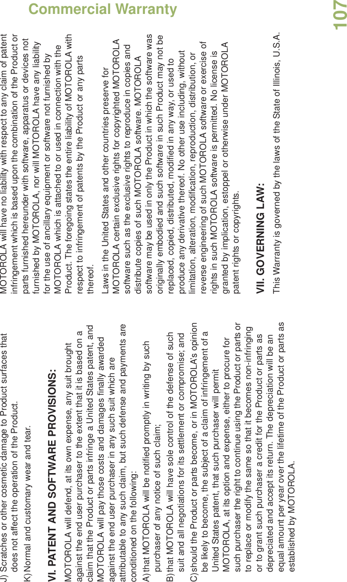 Commercial WarrantyEnglish107J) Scratches or other cosmetic damage to Product surfaces that does not affect the operation of the Product.K)Normal and customary wear and tear.VI. PATENT AND SOFTWARE PROVISIONS:MOTOROLA will defend, at its own expense, any suit brought against the end user purchaser to the extent that it is based on a claim that the Product or parts infringe a United States patent, and MOTOROLA will pay those costs and damages finally awarded against the end user purchaser in any such suit which are attributable to any such claim, but such defense and payments are conditioned on the following:A)that MOTOROLA will be notified promptly in writing by such purchaser of any notice of such claim;B)that MOTOROLA will have sole control of the defense of such suit and all negotiations for its settlement or compromise; andC)should the Product or parts become, or in MOTOROLA’s opinion be likely to become, the subject of a claim of infringement of a United States patent, that such purchaser will permit MOTOROLA, at its option and expense, either to procure for such purchaser the right to continue using the Product or parts or to replace or modify the same so that it becomes non-infringing or to grant such purchaser a credit for the Product or parts as depreciated and accept its return. The depreciation will be an equal amount per year over the lifetime of the Product or parts as established by MOTOROLA.MOTOROLA will have no liability with respect to any claim of patent infringement which is based upon the combination of the Product or parts furnished hereunder with software, apparatus or devices not furnished by MOTOROLA, nor will MOTOROLA have any liability for the use of ancillary equipment or software not furnished by MOTOROLA which is attached to or used in connection with the Product. The foregoing states the entire liability of MOTOROLA with respect to infringement of patents by the Product or any parts thereof.Laws in the United States and other countries preserve for MOTOROLA certain exclusive rights for copyrighted MOTOROLA software such as the exclusive rights to reproduce in copies and distribute copies of such MOTOROLA software. MOTOROLA software may be used in only the Product in which the software was originally embodied and such software in such Product may not be replaced, copied, distributed, modified in any way, or used to produce any derivative thereof. No other use including, without limitation, alteration, modification, reproduction, distribution, or reverse engineering of such MOTOROLA software or exercise of rights in such MOTOROLA software is permitted. No license is granted by implication, estoppel or otherwise under MOTOROLA patent rights or copyrights.VII. GOVERNING LAW:This Warranty is governed by the laws of the State of Illinois, U.S.A.