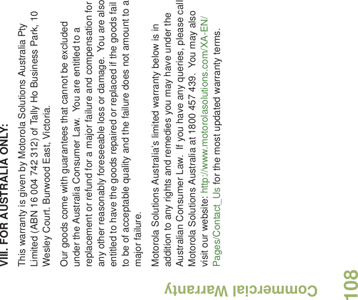 Commercial WarrantyEnglish108VIII. FOR AUSTRALIA ONLY:This warranty is given by Motorola Solutions Australia Pty Limited (ABN 16 004 742 312) of Tally Ho Business Park, 10 Wesley Court. Burwood East, Victoria.  Our goods come with guarantees that cannot be excluded under the Australia Consumer Law.  You are entitled to a replacement or refund for a major failure and compensation for any other reasonably foreseeable loss or damage.  You are also entitled to have the goods repaired or replaced if the goods fail to be of acceptable quality and the failure does not amount to a major failure.  Motorola Solutions Australia’s limited warranty below is in addition to any rights and remedies you may have under the Australian Consumer Law.  If you have any queries, please call Motorola Solutions Australia at 1800 457 439.  You may also visit our website: http://www.motorolasolutions.com/XA-EN/Pages/Contact_Us for the most updated warranty terms.