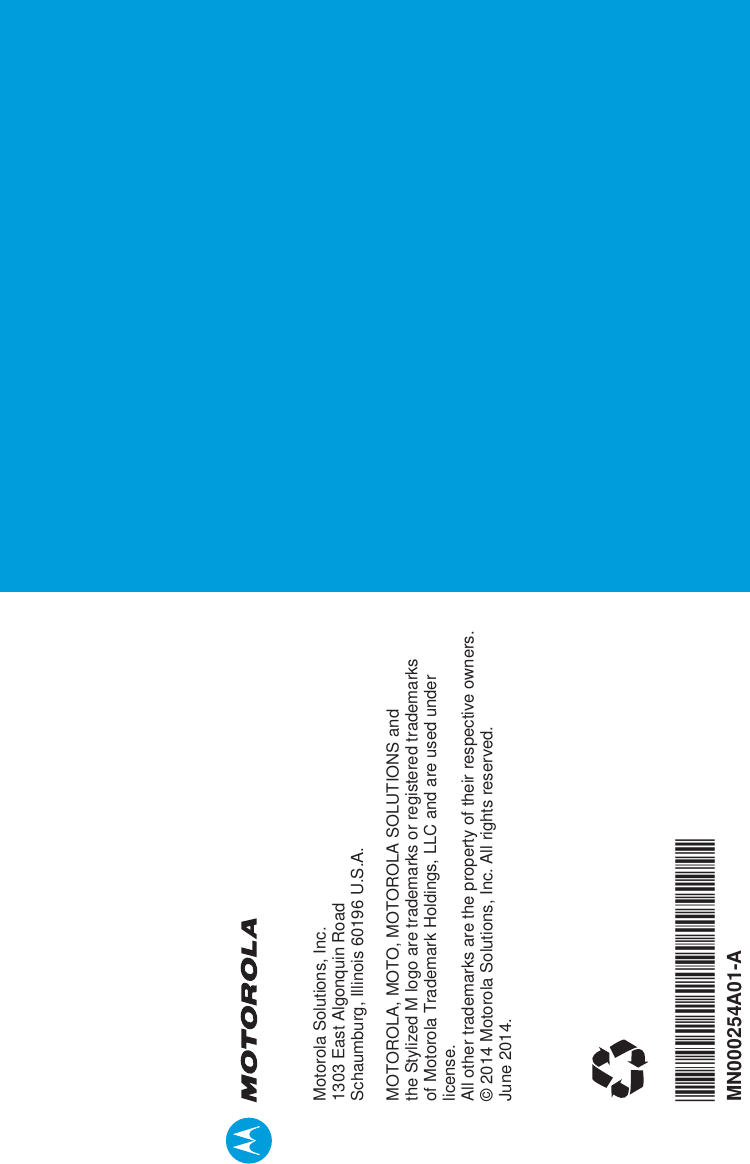 Motorola Solutions, Inc.1303 East Algonquin RoadSchaumburg, Illinois 60196 U.S.A.MOTOROLA, MOTO, MOTOROLA SOLUTIONS and the Stylized M logo are trademarks or registered trademarks of Motorola Trademark Holdings, LLC and are used under license.All other trademarks are the property of their respective owners. © 2014 Motorola Solutions, Inc. All rights reserved.June 2014.*MN000254A01*MN000254A01-A