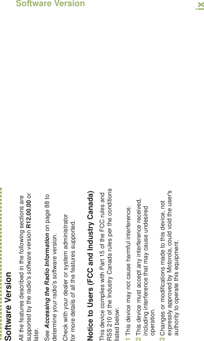 Software VersionEnglishixSoftware VersionAll the features described in the following sections are supported by the radio&apos;s software version R12.00.00 or later. See Accessing the Radio Information on page 88 to determine your radio&apos;s software version. Check with your dealer or system administrator for more details of all the features supported.Notice to Users (FCC and Industry Canada)This device complies with Part 15 of the FCC rules and RSS 210 of the Industry Canada rules per the conditions listed below:1This device may not cause harmful interference.2This device must accept any interference received, including interference that may cause undesired operation.3Changes or modifications made to this device, not expressly approved by Motorola, could void the user&apos;s authority to operate this equipment.