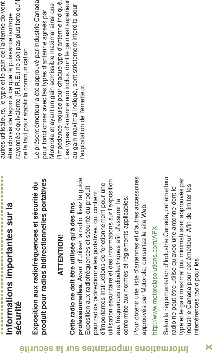 Informations importantes sur la sécuritéFrançais CanadienxInformations importantes sur la sécuritéExposition aux radiofréquences et sécurité du produit pour radios bidirectionnelles portativesATTENTION! Cette radio ne doit être utilisée qu&apos;à des fins professionnelles. Avant d&apos;utiliser la radio, lisez le guide Exposition aux radiofréquences et sécurité du produit pour radios bidirectionnelles portatives, qui contient d&apos;importantes instructions de fonctionnement pour une utilisation sécuritaire et des informations sur l&apos;exposition aux fréquences radioélectriques afin d&apos;assurer la conformité aux normes et règlements applicables.Pour obtenir une liste d&apos;antennes et d&apos;autres accessoires approuvés par Motorola, consultez le site Web: http://www.motorolasolutions.com/APX Selon la règlementation d&apos;Industrie Canada, cet émetteur radio ne peut être utilisé qu&apos;avec une antenne dont le type et le gain maximal (ou minimal) sont approuvés par Industrie Canada pour cet émetteur. Afin de limiter les interférences radio pour lesautres utilisateurs, le type et le gain de l&apos;antenne doivent être choisis de façon à ce que la puissance isotrope rayonnée équivalente (P.I.R.E.) ne soit pas plus forte qu&apos;il ne le faut pour établir la communication.Le présent émetteur a été approuvé par Industrie Canada pour fonctionner avec les types d&apos;antenne agréés par Motorola et ayant un gain admissible maximal ainsi que l&apos;impédance requise pour chaque type d&apos;antenne indiqué. Les types d&apos;antenne non inclus, dont le gain est supérieur au gain maximal indiqué, sont strictement interdits pour l&apos;exploitation de l&apos;émetteur.