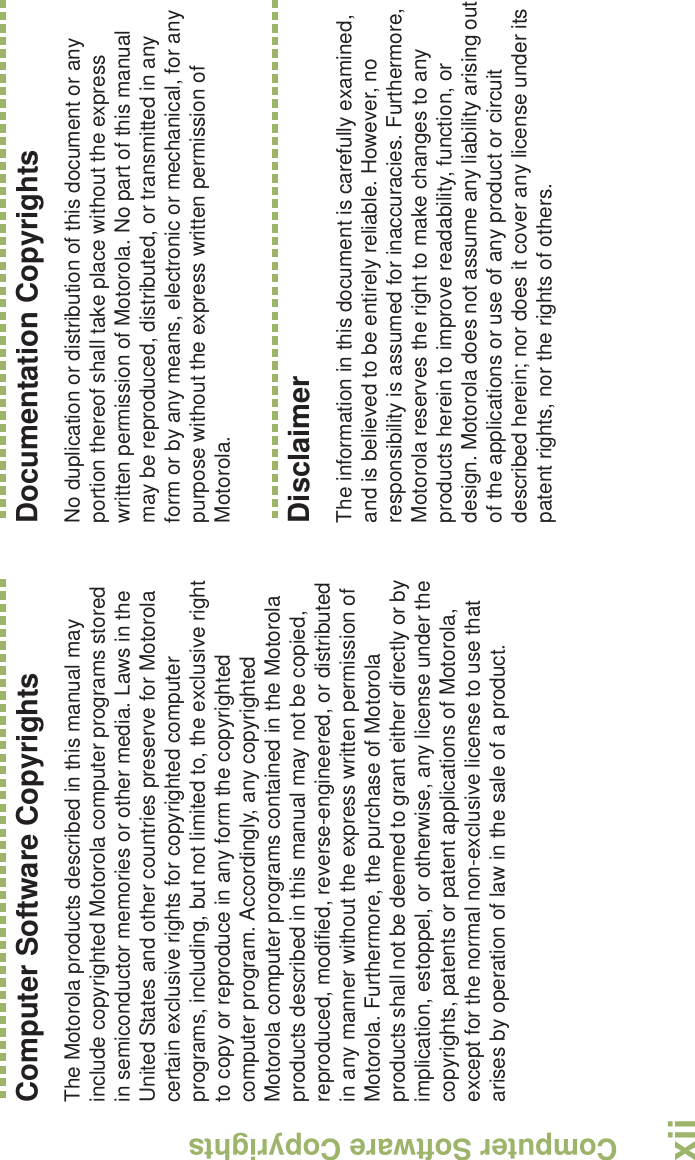 Computer Software CopyrightsEnglishxiiComputer Software CopyrightsThe Motorola products described in this manual may include copyrighted Motorola computer programs stored in semiconductor memories or other media. Laws in the United States and other countries preserve for Motorola certain exclusive rights for copyrighted computer programs, including, but not limited to, the exclusive right to copy or reproduce in any form the copyrighted computer program. Accordingly, any copyrighted Motorola computer programs contained in the Motorola products described in this manual may not be copied, reproduced, modified, reverse-engineered, or distributed in any manner without the express written permission of Motorola. Furthermore, the purchase of Motorola products shall not be deemed to grant either directly or by implication, estoppel, or otherwise, any license under the copyrights, patents or patent applications of Motorola, except for the normal non-exclusive license to use that arises by operation of law in the sale of a product.Documentation CopyrightsNo duplication or distribution of this document or any portion thereof shall take place without the express written permission of Motorola. No part of this manual may be reproduced, distributed, or transmitted in any form or by any means, electronic or mechanical, for any purpose without the express written permission of Motorola.DisclaimerThe information in this document is carefully examined, and is believed to be entirely reliable. However, no responsibility is assumed for inaccuracies. Furthermore, Motorola reserves the right to make changes to any products herein to improve readability, function, or design. Motorola does not assume any liability arising out of the applications or use of any product or circuit described herein; nor does it cover any license under its patent rights, nor the rights of others. 