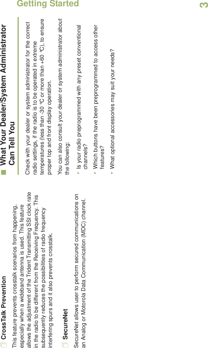 Getting StartedEnglish3CrossTalk PreventionThis feature prevents crosstalk scenarios from happening, especially when a wideband antenna is used. This feature allows the adjustment of the Trident Transmitting SSI clock rate in the radio to be different from the Receiving Frequency. This subsequently reduces the possibilities of radio frequency interfering spurs and it also prevents crosstalk. SecureNetSecureNet allows user to perform secured communications on an Analog or Motorola Data Communication (MDC) channel. What Your Dealer/System AdministratorCan Tell YouCheck with your dealer or system administrator for the correct radio settings, if the radio is to be operated in extreme temperatures (less than -30 °C or more than +60 °C), to ensure proper top and front display operation.You can also consult your dealer or system administrator about the following:•Is your radio preprogrammed with any preset conventional channels?•Which buttons have been preprogrammed to access other features? •What optional accessories may suit your needs?