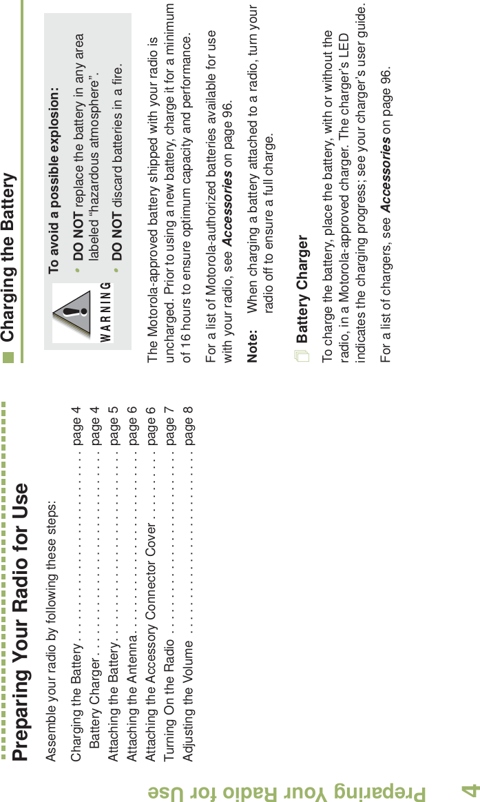 Preparing Your Radio for UseEnglish4Preparing Your Radio for UseAssemble your radio by following these steps:Charging the Battery. . . . . . . . . . . . . . . . . . . . . . . . . . . page 4Battery Charger. . . . . . . . . . . . . . . . . . . . . . . . . . . . . page 4Attaching the Battery. . . . . . . . . . . . . . . . . . . . . . . . . . . page 5Attaching the Antenna. . . . . . . . . . . . . . . . . . . . . . . . . . page 6Attaching the Accessory Connector Cover . . . . . . . . . . page 6Turning On the Radio . . . . . . . . . . . . . . . . . . . . . . . . . . page 7Adjusting the Volume  . . . . . . . . . . . . . . . . . . . . . . . . . . page 8Charging the BatteryThe Motorola-approved battery shipped with your radio is uncharged. Prior to using a new battery, charge it for a minimum of 16 hours to ensure optimum capacity and performance. For a list of Motorola-authorized batteries available for use with your radio, see Accessories on page 96.Note: When charging a battery attached to a radio, turn your radio off to ensure a full charge.Battery ChargerTo charge the battery, place the battery, with or without the radio, in a Motorola-approved charger. The charger’s LED indicates the charging progress; see your charger’s user guide.For a list of chargers, see Accessories on page 96.To avoid a possible explosion:•DO NOT replace the battery in any area labeled “hazardous atmosphere”.•DO NOT discard batteries in a fire.!!