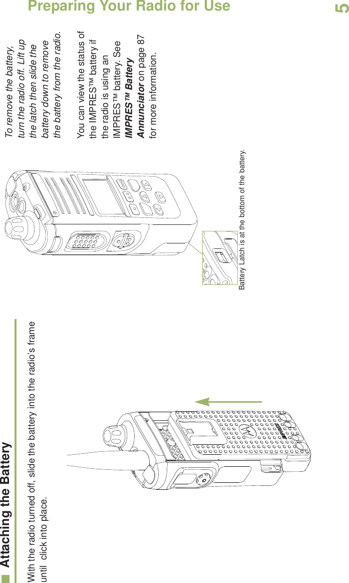 Preparing Your Radio for UseEnglish5Attaching the BatteryWith the radio turned off, slide the battery into the radio’s frame until  click into place.  To remove the battery, turn the radio off. Lift up the latch then slide the battery down to remove the battery from the radio.You can view the status of the IMPRES™ battery if the radio is using an IMPRES™ battery. See IMPRES™ Battery Annunciator on page 87 for more information.Battery Latch is at the bottom of the battery.