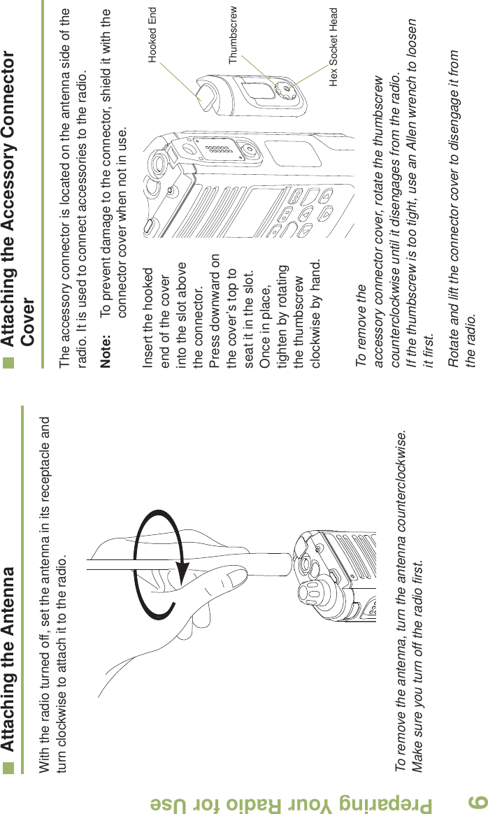 Preparing Your Radio for UseEnglish6Attaching the AntennaWith the radio turned off, set the antenna in its receptacle and turn clockwise to attach it to the radio. To remove the antenna, turn the antenna counterclockwise. Make sure you turn off the radio first.Attaching the Accessory Connector CoverThe accessory connector is located on the antenna side of the radio. It is used to connect accessories to the radio.Note: To prevent damage to the connector, shield it with the connector cover when not in use.Insert the hooked end of the cover into the slot above the connector. Press downward on the cover’s top to seat it in the slot. Once in place, tighten by rotating the thumbscrew clockwise by hand.  To remove the accessory connector cover, rotate the thumbscrew counterclockwise until it disengages from the radio. If the thumbscrew is too tight, use an Allen wrench to loosen it first.Rotate and lift the connector cover to disengage it from the radio.Hooked EndThumbscrewHex Socket Head