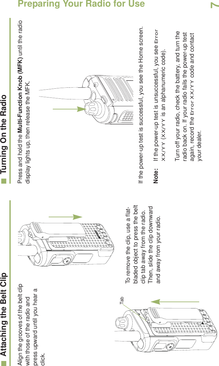 Preparing Your Radio for UseEnglish7Attaching the Belt ClipAlign the grooves of the belt clip with those of the radio and press upward until you hear a click.To remove the clip, use a flat-bladed object to press the belt clip tab away from the radio. Then, slide the clip downward and away from your radio.Turning On the RadioPress and hold the Multi-Function Knob (MFK) until the radio display lights up, then release the MFK.If the power-up test is successful, you see the Home screen.Note: If the power-up test is unsuccessful, you see Error XX/YY (XX/YY is an alphanumeric code).Turn off your radio, check the battery, and turn the radio back on. If your radio fails the power-up test again, record the Error XX/YY code and contact your dealer.Tab