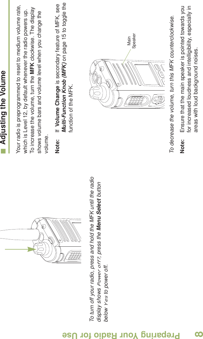 Preparing Your Radio for UseEnglish8 To turn off your radio, press and hold the MFK until the radio display shows Power off?, press the Menu Select button below Yes to power off.Adjusting the VolumeYour radio is preprogrammed to reset to medium volume rate, which is Level 12, by default whenever the radio powers up. To increase the volume, turn the MFK clockwise. The display shows volume bars and volume level when you change the volume.Note: If  Volume Change is secondary feature of MFK, see Multi-Function Knob (MFK) on page 15 to toggle the function of the MFK. To decrease the volume, turn this MFK counterclockwise.Note: Ensure that the main speaker is pointed towards you for increased loudness and intelligibility, especially in areas with loud background noises.Main Speaker