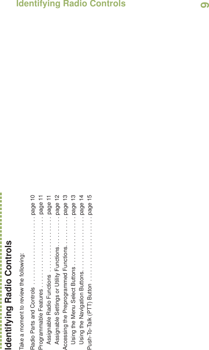 Identifying Radio ControlsEnglish9Identifying Radio ControlsTake a moment to review the following:Radio Parts and Controls  . . . . . . . . . . . . . . . . . . . . . . page 10Programmable Features . . . . . . . . . . . . . . . . . . . . . . . page 11Assignable Radio Functions  . . . . . . . . . . . . . . . . . . page 11Assignable Settings or Utility Functions. . . . . . . . . . page 12Accessing the Preprogrammed Functions. . . . . . . . . . page 13Using the Menu Select Buttons . . . . . . . . . . . . . . . . page 13Using the Navigation Buttons. . . . . . . . . . . . . . . . . . page 14Push-To-Talk (PTT) Button  . . . . . . . . . . . . . . . . . . . . . page 15