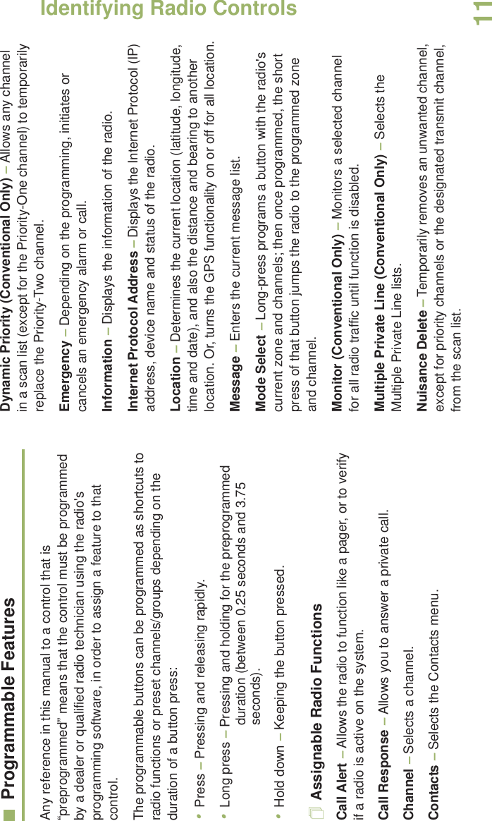 Identifying Radio ControlsEnglish11Programmable FeaturesAny reference in this manual to a control that is “preprogrammed” means that the control must be programmed by a dealer or qualified radio technician using the radio&apos;s programming software, in order to assign a feature to that control.The programmable buttons can be programmed as shortcuts to radio functions or preset channels/groups depending on the duration of a button press:•Press – Pressing and releasing rapidly.•Long press – Pressing and holding for the preprogrammed duration (between 0.25 seconds and 3.75 seconds).•Hold down – Keeping the button pressed.Assignable Radio FunctionsCall Alert – Allows the radio to function like a pager, or to verify if a radio is active on the system.Call Response – Allows you to answer a private call.Channel – Selects a channel.Contacts – Selects the Contacts menu.Dynamic Priority (Conventional Only) – Allows any channel in a scan list (except for the Priority-One channel) to temporarily replace the Priority-Two channel.Emergency – Depending on the programming, initiates or cancels an emergency alarm or call.Information – Displays the information of the radio.Internet Protocol Address – Displays the Internet Protocol (IP) address, device name and status of the radio.Location – Determines the current location (latitude, longitude, time and date), and also the distance and bearing to another location. Or, turns the GPS functionality on or off for all location.Message – Enters the current message list.Mode Select – Long-press programs a button with the radio&apos;s current zone and channels; then once programmed, the short press of that button jumps the radio to the programmed zone and channel.Monitor (Conventional Only) – Monitors a selected channel for all radio traffic until function is disabled.Multiple Private Line (Conventional Only) – Selects the Multiple Private Line lists.Nuisance Delete – Temporarily removes an unwanted channel, except for priority channels or the designated transmit channel, from the scan list. 