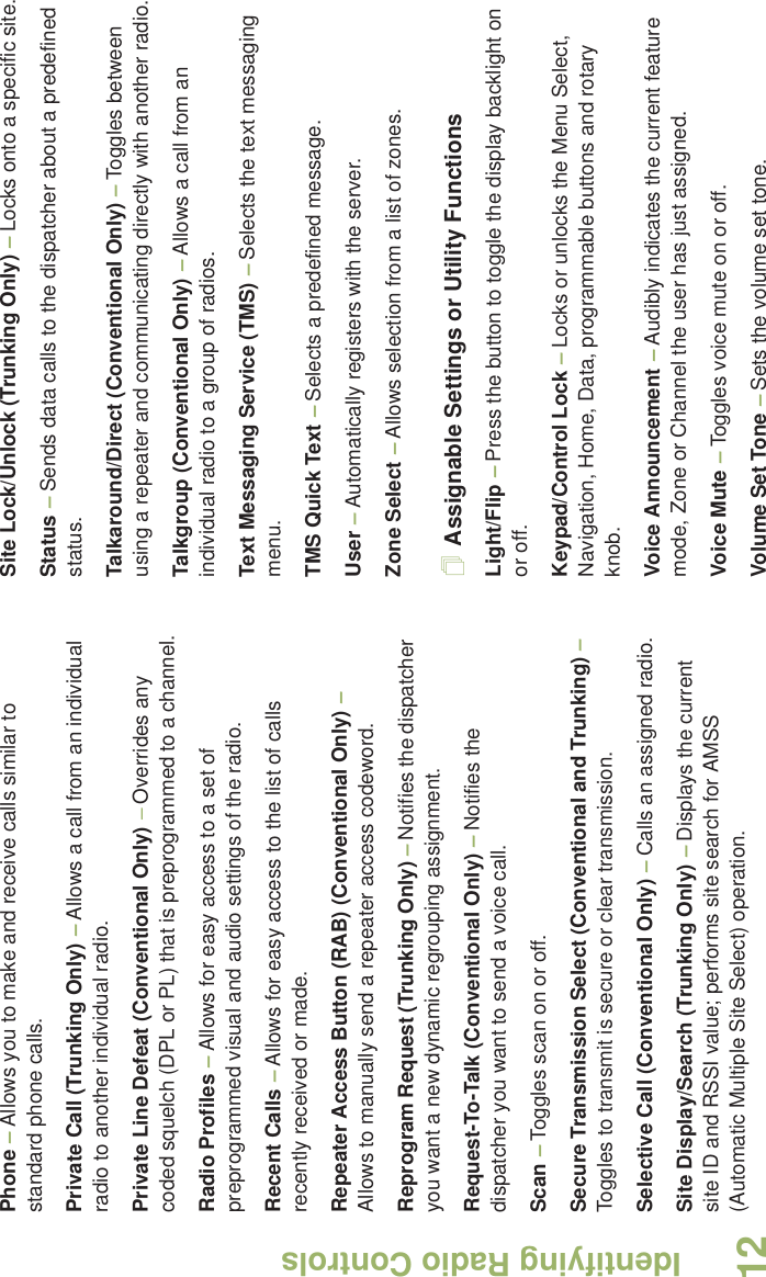 Identifying Radio ControlsEnglish12Phone – Allows you to make and receive calls similar to standard phone calls.Private Call (Trunking Only) – Allows a call from an individual radio to another individual radio.Private Line Defeat (Conventional Only) – Overrides any coded squelch (DPL or PL) that is preprogrammed to a channel.Radio Profiles – Allows for easy access to a set of preprogrammed visual and audio settings of the radio.Recent Calls – Allows for easy access to the list of calls recently received or made.Repeater Access Button (RAB) (Conventional Only) – Allows to manually send a repeater access codeword.Reprogram Request (Trunking Only) – Notifies the dispatcher you want a new dynamic regrouping assignment.Request-To-Talk (Conventional Only) – Notifies the dispatcher you want to send a voice call.Scan – Toggles scan on or off.Secure Transmission Select (Conventional and Trunking) – Toggles to transmit is secure or clear transmission. Selective Call (Conventional Only) – Calls an assigned radio.Site Display/Search (Trunking Only) – Displays the current site ID and RSSI value; performs site search for AMSS (Automatic Multiple Site Select) operation.Site Lock/Unlock (Trunking Only) – Locks onto a specific site.Status – Sends data calls to the dispatcher about a predefined status.Talkaround/Direct (Conventional Only) – Toggles between using a repeater and communicating directly with another radio.Talkgroup (Conventional Only) – Allows a call from an individual radio to a group of radios.Text Messaging Service (TMS) – Selects the text messaging menu.TMS Quick Text – Selects a predefined message.User – Automatically registers with the server.Zone Select – Allows selection from a list of zones.Assignable Settings or Utility FunctionsLight/Flip – Press the button to toggle the display backlight on or off.Keypad/Control Lock – Locks or unlocks the Menu Select, Navigation, Home, Data, programmable buttons and rotary knob.Voice Announcement – Audibly indicates the current feature mode, Zone or Channel the user has just assigned. Voice Mute – Toggles voice mute on or off.Volume Set Tone – Sets the volume set tone.