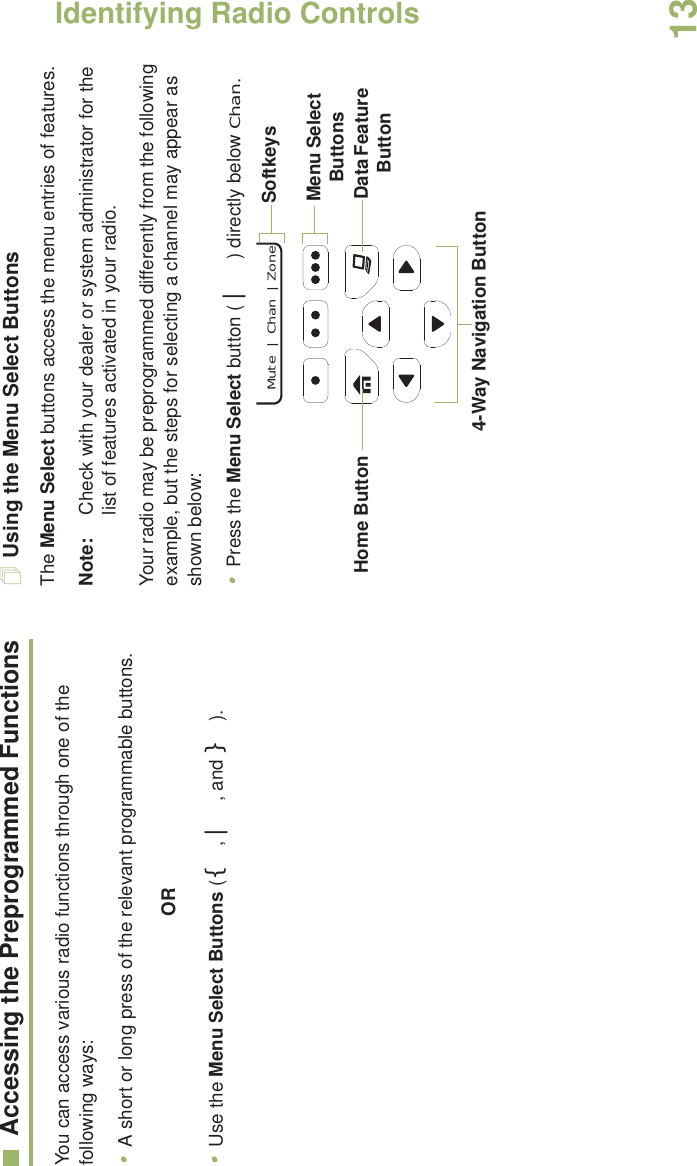 Identifying Radio ControlsEnglish13Accessing the Preprogrammed FunctionsYou can access various radio functions through one of the following ways:•A short or long press of the relevant programmable buttons.OR•Use the Menu Select Buttons ({, |, and }).Using the Menu Select ButtonsThe Menu Select buttons access the menu entries of features.Note: Check with your dealer or system administrator for the list of features activated in your radio.Your radio may be preprogrammed differently from the following example, but the steps for selecting a channel may appear as shown below:•Press the Menu Select button ( | ) directly below Chan.Data Feature Button 4-Way Navigation ButtonHome Button  Mute  |   Chan  |  ZoneMenu Select ButtonsSoftkeys