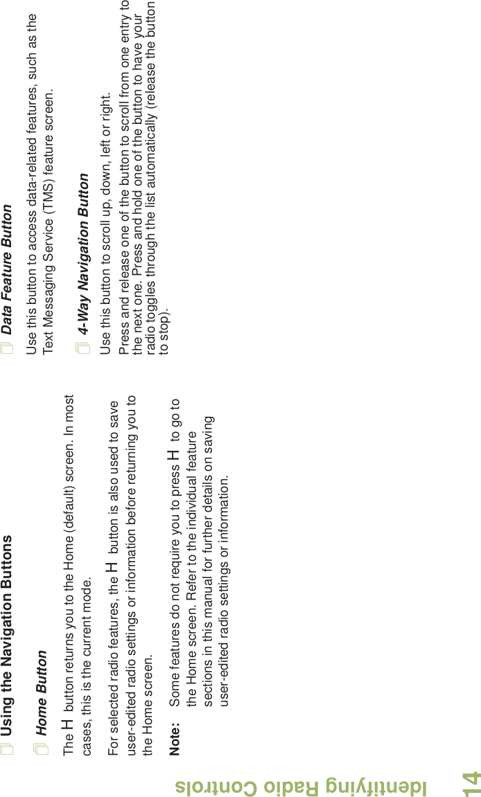 Identifying Radio ControlsEnglish14Using the Navigation ButtonsHome ButtonThe H button returns you to the Home (default) screen. In most cases, this is the current mode.For selected radio features, the H button is also used to save user-edited radio settings or information before returning you to the Home screen.Note: Some features do not require you to press H to go to the Home screen. Refer to the individual feature sections in this manual for further details on saving user-edited radio settings or information.Data Feature ButtonUse this button to access data-related features, such as the Text Messaging Service (TMS) feature screen.4-Way Navigation ButtonUse this button to scroll up, down, left or right.Press and release one of the button to scroll from one entry to the next one. Press and hold one of the button to have your radio toggles through the list automatically (release the button to stop).
