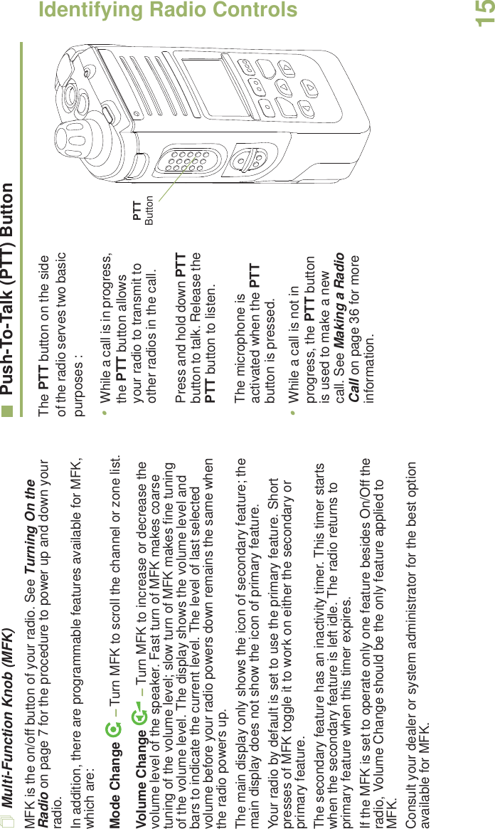 Identifying Radio ControlsEnglish15Multi-Function Knob (MFK)MFK is the on/off button of your radio. See Turning On the Radio on page 7 for the procedure to power up and down your radio.In addition, there are programmable features available for MFK, which are:Mode Change  – Turn MFK to scroll the channel or zone list.Volume Change   – Turn MFK to increase or decrease the volume level of the speaker. Fast turn of MFK makes coarse tuning of the volume level; slow turn of MFK makes fine tuning of the volume level. The display shows the volume level and bars to indicate the current level. The level of last selected volume before your radio powers down remains the same when the radio powers up.The main display only shows the icon of secondary feature; the main display does not show the icon of primary feature. Your radio by default is set to use the primary feature. Short presses of MFK toggle it to work on either the secondary or primary feature. The secondary feature has an inactivity timer. This timer starts when the secondary feature is left idle. The radio returns to primary feature when this timer expires. If the MFK is set to operate only one feature besides On/Off the radio, Volume Change should be the only feature applied to MFK. Consult your dealer or system administrator for the best option available for MFK. Push-To-Talk (PTT) ButtonThe PTT button on the side of the radio serves two basic purposes :•While a call is in progress, the PTT button allows your radio to transmit to other radios in the call.Press and hold down PTT button to talk. Release the PTT button to listen.The microphone is activated when the PTT button is pressed.•While a call is not in progress, the PTT button is used to make a new call. See Making a Radio Call on page 36 for more information.PTT Button