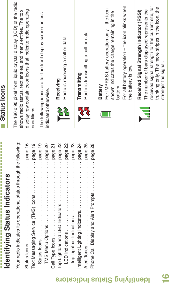 Identifying Status IndicatorsEnglish16Identifying Status IndicatorsYour radio indicates its operational status through the following:Status Icons. . . . . . . . . . . . . . . . . . . . . . . . . . . . . . . . . page 16Text Messaging Service (TMS) Icons . . . . . . . . . . . . . page 19Status Icons. . . . . . . . . . . . . . . . . . . . . . . . . . . . . . . page 19TMS Menu Options . . . . . . . . . . . . . . . . . . . . . . . . . page 20Call Type Icons . . . . . . . . . . . . . . . . . . . . . . . . . . . . . . page 21Top Lightbar and LED Indicators. . . . . . . . . . . . . . . . . page 22LED Indications . . . . . . . . . . . . . . . . . . . . . . . . . . . . page 22Top Lightbar Indications. . . . . . . . . . . . . . . . . . . . . . page 23Intelligent Lighting Indicators. . . . . . . . . . . . . . . . . . . . page 24Alert Tones  . . . . . . . . . . . . . . . . . . . . . . . . . . . . . . . . . page 25Phone Call Display and Alert Prompts . . . . . . . . . . . . page 28Status IconsThe 160 x 90 pixel front liquid crystal display (LCD) of the radio shows radio status, text entries, and menu entries. The top display row contain color icons that indicate radio operating conditions. The following icons are for the front display screen unless indicated otherwise.ReceivingRadio is receiving a call or data.TransmittingRadio is transmitting a call or data. BatteryFor IMPRES battery operation only – the icon shown indicates the charge remaining in the battery.For all battery operation – the icon blinks when the battery is low. Received Signal Strength Indicator (RSSI)The number of bars displayed represents the received signal strength for the current site, for trunking only. The more stripes in the icon, the stronger the signal.