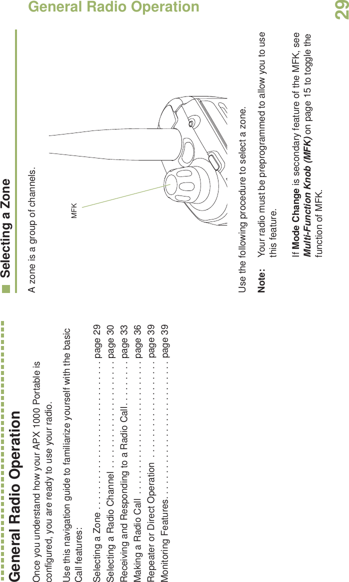 General Radio OperationEnglish29General Radio OperationOnce you understand how your APX 1000 Portable is configured, you are ready to use your radio.Use this navigation guide to familiarize yourself with the basic Call features:Selecting a Zone . . . . . . . . . . . . . . . . . . . . . . . . . . . . . page 29Selecting a Radio Channel . . . . . . . . . . . . . . . . . . . . . page 30Receiving and Responding to a Radio Call. . . . . . . . . page 33Making a Radio Call  . . . . . . . . . . . . . . . . . . . . . . . . . . page 36Repeater or Direct Operation  . . . . . . . . . . . . . . . . . . . page 39Monitoring Features. . . . . . . . . . . . . . . . . . . . . . . . . . . page 39Selecting a ZoneA zone is a group of channels. Use the following procedure to select a zone.Note: Your radio must be preprogrammed to allow you to use this feature.If Mode Change is secondary feature of the MFK, see Multi-Function Knob (MFK) on page 15 to toggle the function of MFK.MFK