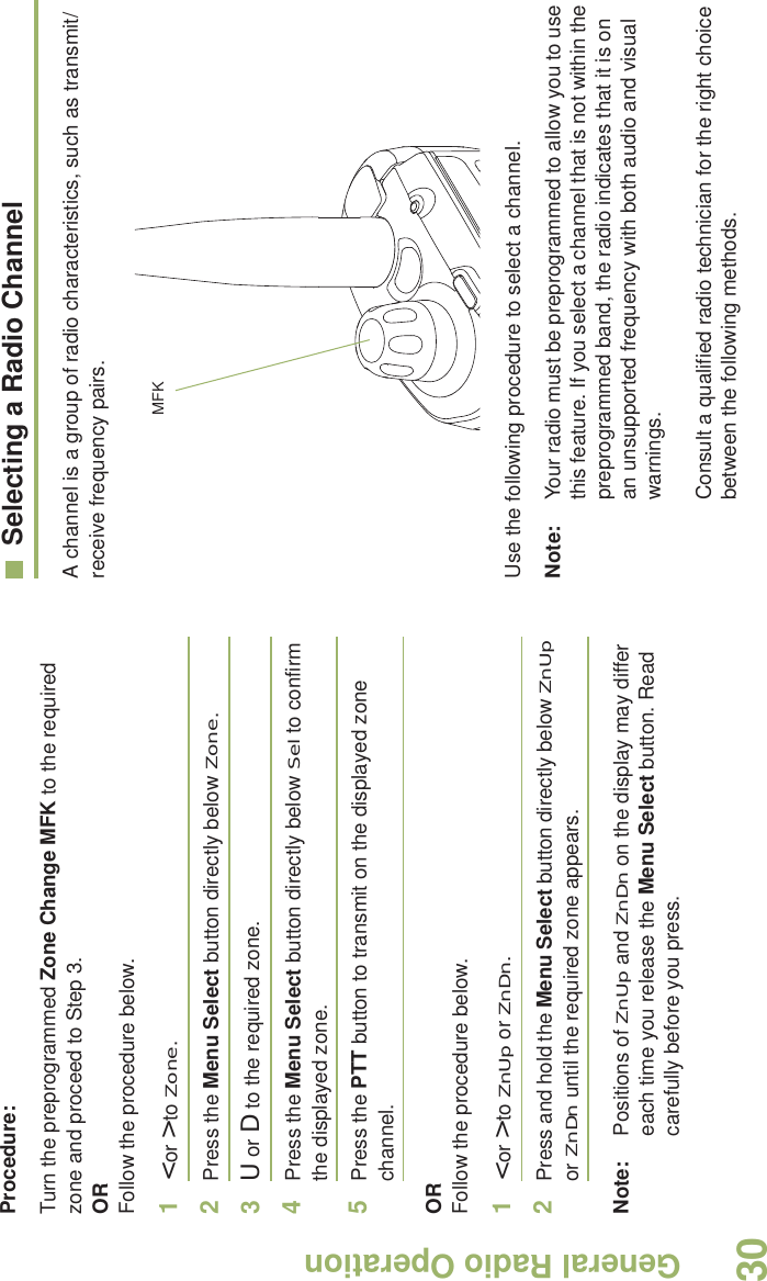General Radio OperationEnglish30Procedure:Turn the preprogrammed Zone Change MFK to the required zone and proceed to Step 3.ORFollow the procedure below.1&lt; or &gt; to Zone.2Press the Menu Select button directly below Zone.3U or D to the required zone.4Press the Menu Select button directly below Sel to confirm the displayed zone. 5Press the PTT button to transmit on the displayed zone channel.ORFollow the procedure below.1&lt; or &gt; to ZnUp or ZnDn.2Press and hold the Menu Select button directly below ZnUp or ZnDn until the required zone appears.Note: Positions of ZnUp and ZnDn on the display may differ each time you release the Menu Select button. Read carefully before you press.Selecting a Radio ChannelA channel is a group of radio characteristics, such as transmit/receive frequency pairs. Use the following procedure to select a channel.Note: Your radio must be preprogrammed to allow you to use this feature. If you select a channel that is not within the preprogrammed band, the radio indicates that it is on an unsupported frequency with both audio and visual warnings.Consult a qualified radio technician for the right choice between the following methods.MFK