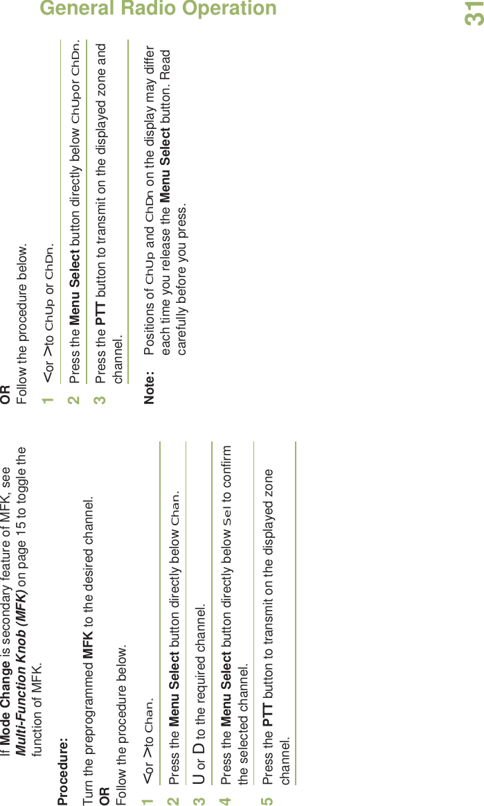 General Radio OperationEnglish31If Mode Change is secondary feature of MFK, see Multi-Function Knob (MFK) on page 15 to toggle the function of MFK.Procedure:Turn the preprogrammed MFK to the desired channel. ORFollow the procedure below. 1&lt; or &gt; to Chan.2Press the Menu Select button directly below Chan.3U or D to the required channel.4Press the Menu Select button directly below Sel to confirm the selected channel.5Press the PTT button to transmit on the displayed zone channel.ORFollow the procedure below. 1&lt; or &gt; to ChUp or ChDn.2Press the Menu Select button directly below ChUpor ChDn.3Press the PTT button to transmit on the displayed zone and channel.Note: Positions of ChUp and ChDn on the display may differ each time you release the Menu Select button. Read carefully before you press.