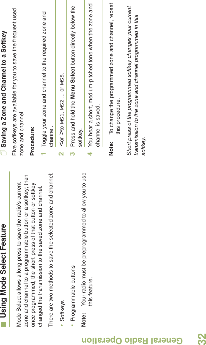 General Radio OperationEnglish32Using Mode Select FeatureMode Select allows a long press to save the radio’s current zone and channel to a programmable button or a softkey; then once programmed, the short-press of that button or softkey changed the transmission to the saved zone and channel.There are two methods to save the selected zone and channel:•Softkeys•Programmable buttons Note: Your radio must be preprogrammed to allow you to use this feature.Saving a Zone and Channel to a SoftkeyFive softkeys are available for you to save the frequent used zone and channel. Procedure:1Toggle your zone and channel to the required zone and channel.2&lt; or &gt; to MS1, MS2 ... or MS5.3Press and hold the Menu Select button directly below the softkey.4You hear a short, medium-pitched tone when the zone and channel is saved.Note: To change the programmed zone and channel, repeat this procedure.Short press of the programmed softkey changes your current transmission to the zone and channel programmed in this softkey.
