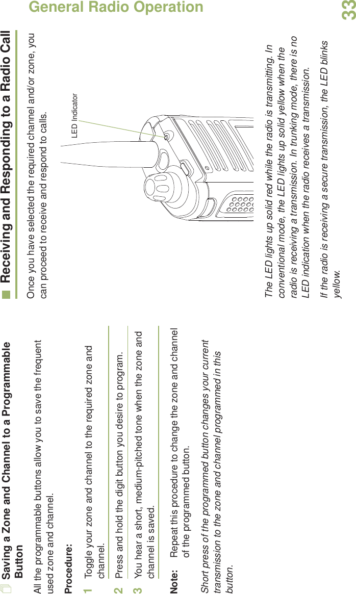 General Radio OperationEnglish33Saving a Zone and Channel to a Programmable ButtonAll the programmable buttons allow you to save the frequent used zone and channel. Procedure:1Toggle your zone and channel to the required zone and channel.2Press and hold the digit button you desire to program.3You hear a short, medium-pitched tone when the zone and channel is saved.Note: Repeat this procedure to change the zone and channel of the programmed button.Short press of the programmed button changes your current transmission to the zone and channel programmed in this button.Receiving and Responding to a Radio CallOnce you have selected the required channel and/or zone, you can proceed to receive and respond to calls. The LED lights up solid red while the radio is transmitting. In conventional mode, the LED lights up solid yellow when the radio is receiving a transmission. In trunking mode, there is no LED indication when the radio receives a transmission.If the radio is receiving a secure transmission, the LED blinks yellow.LED Indicator