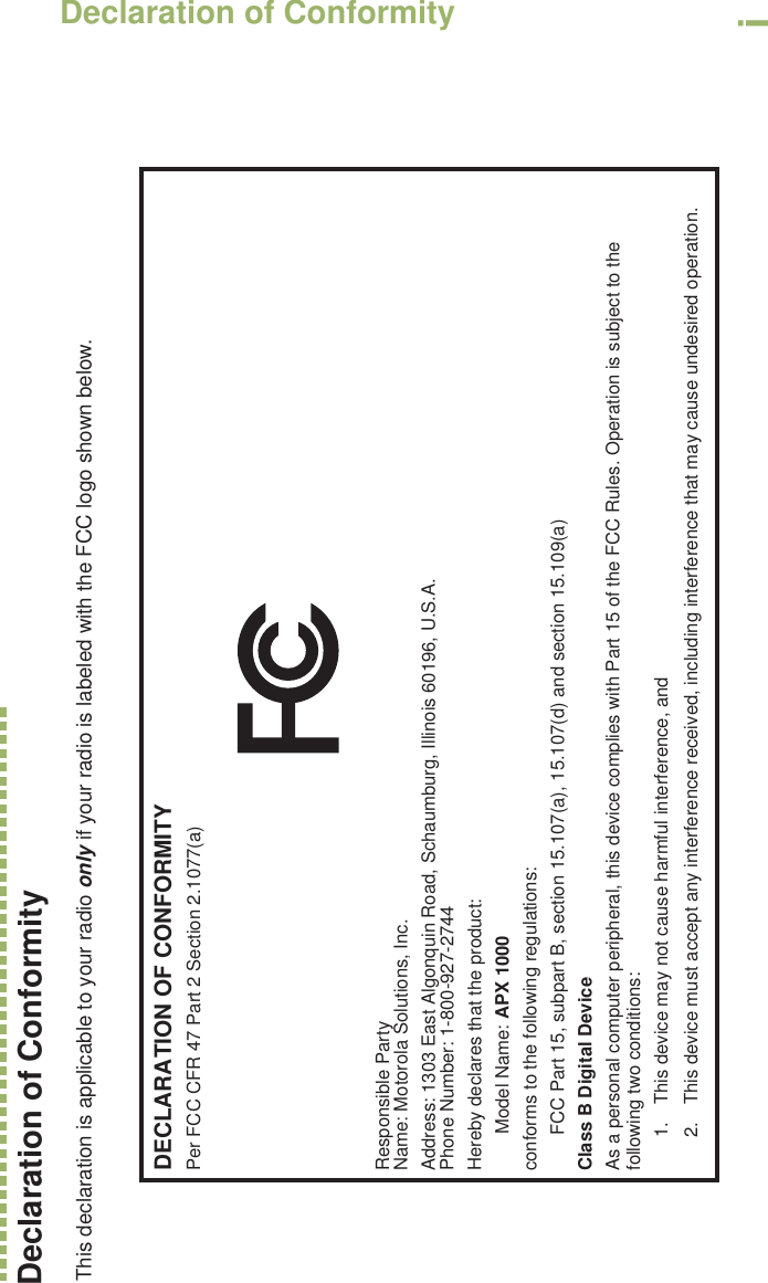 Declaration of ConformityEnglishiDeclaration of Conformity  This declaration is applicable to your radio only if your radio is labeled with the FCC logo shown below.DECLARATION OF CONFORMITYPer FCC CFR 47 Part 2 Section 2.1077(a)Responsible Party Name: Motorola Solutions, Inc.Address: 1303 East Algonquin Road, Schaumburg, Illinois 60196, U.S.A.Phone Number: 1-800-927-2744Hereby declares that the product:Model Name: APX 1000conforms to the following regulations:FCC Part 15, subpart B, section 15.107(a), 15.107(d) and section 15.109(a)Class B Digital DeviceAs a personal computer peripheral, this device complies with Part 15 of the FCC Rules. Operation is subject to the following two conditions:1. This device may not cause harmful interference, and 2. This device must accept any interference received, including interference that may cause undesired operation.