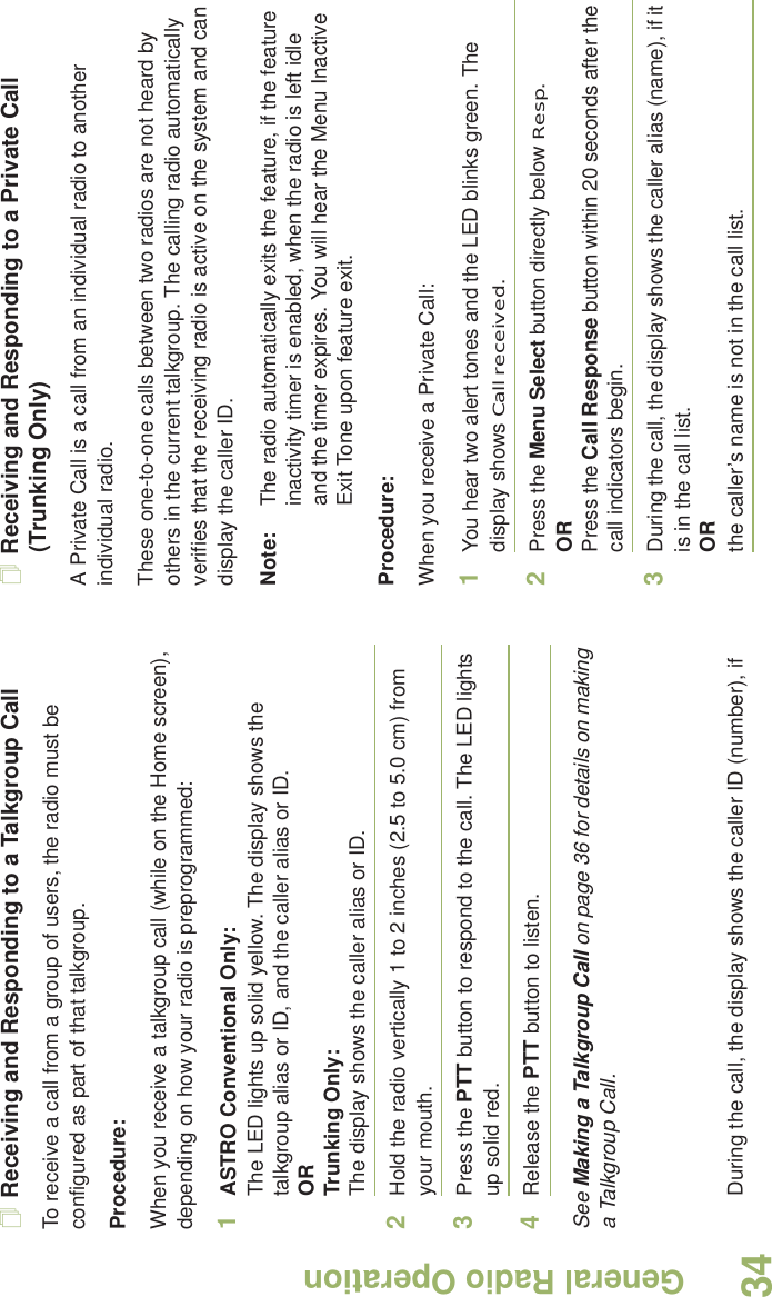 General Radio OperationEnglish34Receiving and Responding to a Talkgroup CallTo receive a call from a group of users, the radio must be configured as part of that talkgroup.Procedure:When you receive a talkgroup call (while on the Home screen), depending on how your radio is preprogrammed:1ASTRO Conventional Only:The LED lights up solid yellow. The display shows the talkgroup alias or ID, and the caller alias or ID.ORTrunking Only:The display shows the caller alias or ID.2Hold the radio vertically 1 to 2 inches (2.5 to 5.0 cm) from your mouth. 3Press the PTT button to respond to the call. The LED lights up solid red. 4Release the PTT button to listen.See Making a Talkgroup Call on page 36 for details on making a Talkgroup Call.Receiving and Responding to a Private Call (Trunking Only)A Private Call is a call from an individual radio to another individual radio.These one-to-one calls between two radios are not heard by others in the current talkgroup. The calling radio automatically verifies that the receiving radio is active on the system and can display the caller ID.Note: The radio automatically exits the feature, if the feature inactivity timer is enabled, when the radio is left idle and the timer expires. You will hear the Menu Inactive Exit Tone upon feature exit.Procedure:When you receive a Private Call:1You hear two alert tones and the LED blinks green. The display shows Call received.2Press the Menu Select button directly below Resp.ORPress the Call Response button within 20 seconds after the call indicators begin.3During the call, the display shows the caller alias (name), if it is in the call list.ORDuring the call, the display shows the caller ID (number), if  the caller’s name is not in the call list.