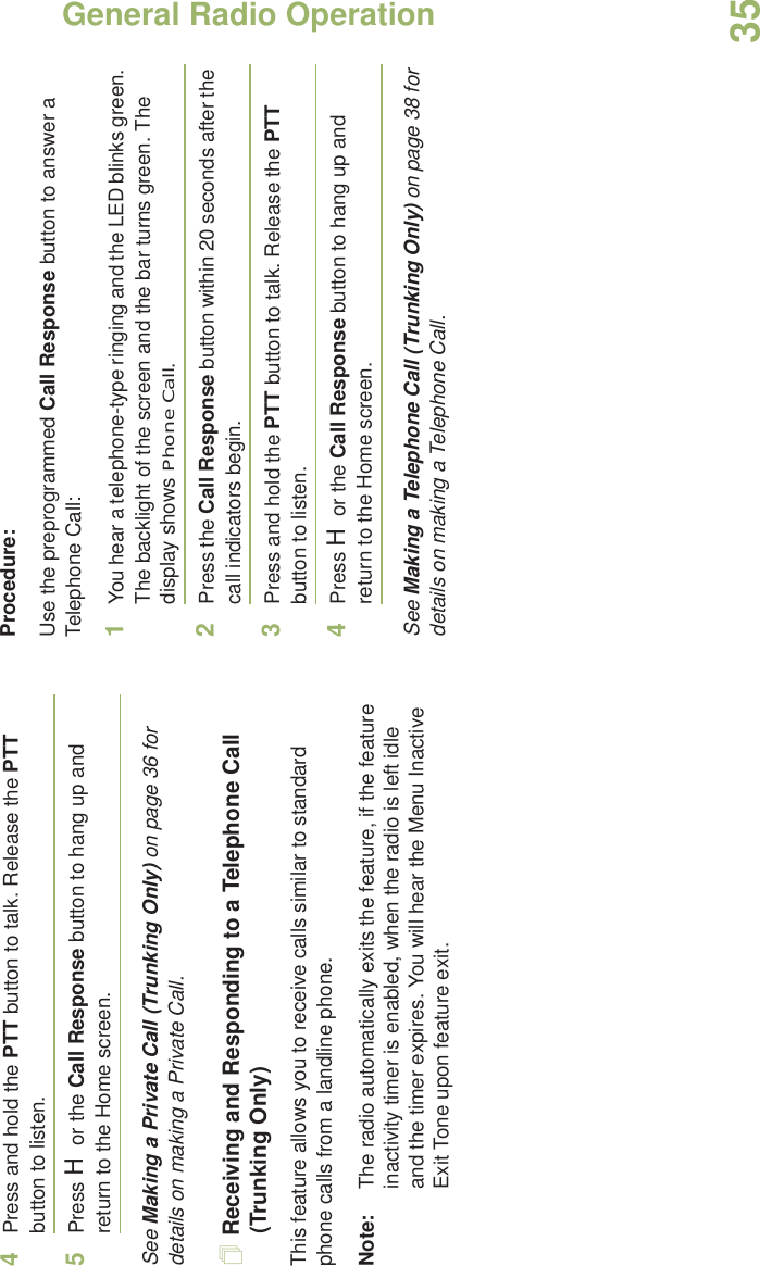 General Radio OperationEnglish354Press and hold the PTT button to talk. Release the PTT button to listen.5Press H or the Call Response button to hang up and return to the Home screen.See Making a Private Call (Trunking Only) on page 36 for details on making a Private Call.Receiving and Responding to a Telephone Call (Trunking Only)This feature allows you to receive calls similar to standard phone calls from a landline phone.Note: The radio automatically exits the feature, if the feature inactivity timer is enabled, when the radio is left idle and the timer expires. You will hear the Menu Inactive Exit Tone upon feature exit.Procedure:Use the preprogrammed Call Response button to answer a Telephone Call:1You hear a telephone-type ringing and the LED blinks green. The backlight of the screen and the bar turns green. The display shows Phone Call.2Press the Call Response button within 20 seconds after the call indicators begin.3Press and hold the PTT button to talk. Release the PTT button to listen.4Press H or the Call Response button to hang up and return to the Home screen.See Making a Telephone Call (Trunking Only) on page 38 for details on making a Telephone Call.