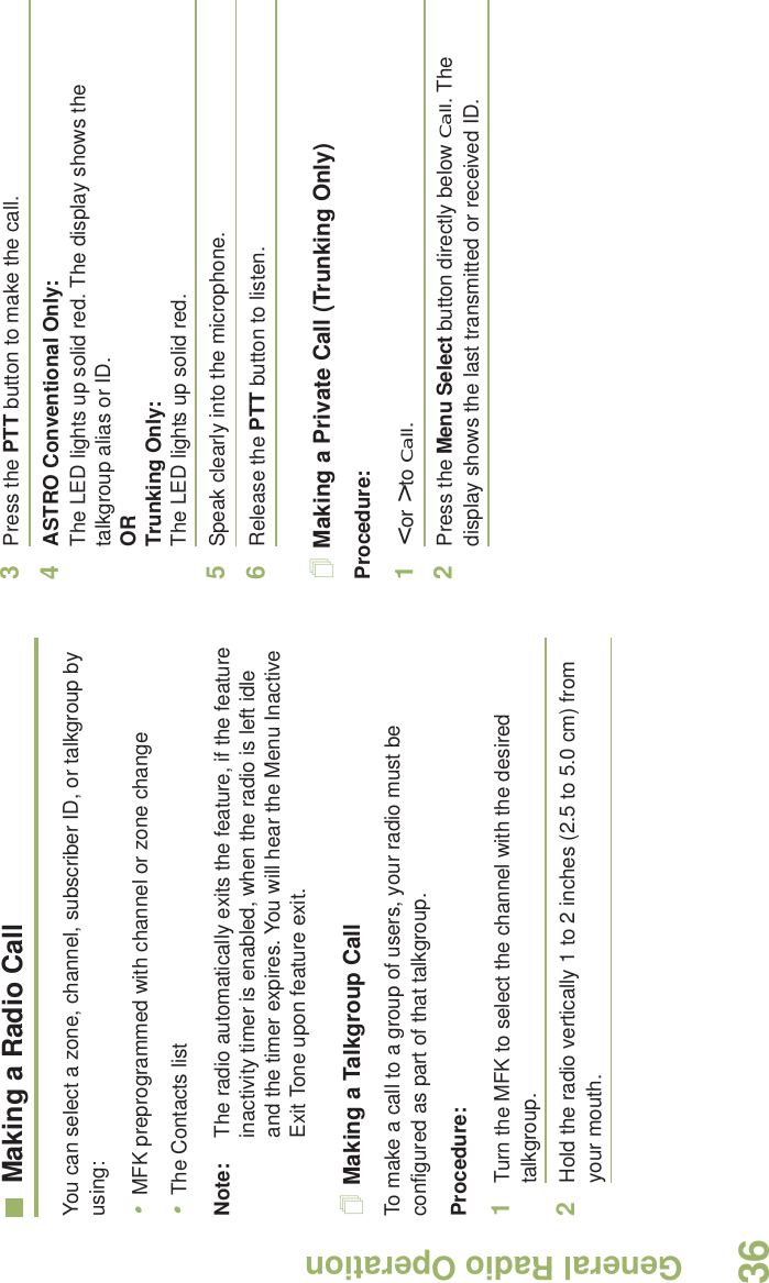 General Radio OperationEnglish36Making a Radio CallYou can select a zone, channel, subscriber ID, or talkgroup by using:•MFK preprogrammed with channel or zone change•The Contacts list Note: The radio automatically exits the feature, if the feature inactivity timer is enabled, when the radio is left idle and the timer expires. You will hear the Menu Inactive Exit Tone upon feature exit.Making a Talkgroup CallTo make a call to a group of users, your radio must be configured as part of that talkgroup.Procedure:1Turn the MFK to select the channel with the desired talkgroup. 2Hold the radio vertically 1 to 2 inches (2.5 to 5.0 cm) from your mouth.3Press the PTT button to make the call. 4ASTRO Conventional Only:The LED lights up solid red. The display shows the talkgroup alias or ID.OR Trunking Only:The LED lights up solid red.5Speak clearly into the microphone.6Release the PTT button to listen.Making a Private Call (Trunking Only)Procedure:1&lt; or &gt; to Call.2Press the Menu Select button directly below Call. The display shows the last transmitted or received ID.