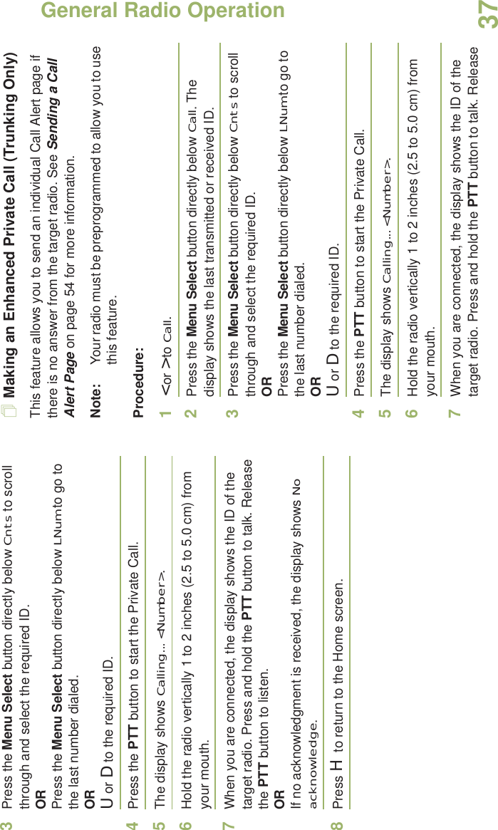 General Radio OperationEnglish373Press the Menu Select button directly below Cnts to scroll through and select the required ID.ORPress the Menu Select button directly below LNum to go to the last number dialed.ORU or D to the required ID.4Press the PTT button to start the Private Call.5The display shows Calling... &lt;Number&gt;.6Hold the radio vertically 1 to 2 inches (2.5 to 5.0 cm) from your mouth.7When you are connected, the display shows the ID of the target radio. Press and hold the PTT button to talk. Release the PTT button to listen.ORIf no acknowledgment is received, the display shows No acknowledge.8Press H to return to the Home screen.Making an Enhanced Private Call (Trunking Only)This feature allows you to send an individual Call Alert page if there is no answer from the target radio. See Sending a Call Alert Page on page 54 for more information.Note: Your radio must be preprogrammed to allow you to use this feature.Procedure:1&lt; or &gt; to Call.2Press the Menu Select button directly below Call. The display shows the last transmitted or received ID.3Press the Menu Select button directly below Cnts to scroll through and select the required ID.ORPress the Menu Select button directly below LNum to go to the last number dialed.ORU or D to the required ID.4Press the PTT button to start the Private Call.5The display shows Calling... &lt;Number&gt;.6Hold the radio vertically 1 to 2 inches (2.5 to 5.0 cm) from your mouth.7When you are connected, the display shows the ID of the target radio. Press and hold the PTT button to talk. Release 