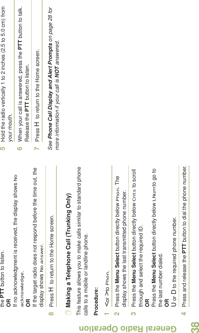 General Radio OperationEnglish38the PTT button to listen.ORIf no acknowledgment is received, the display shows No acknowledge.ORIf the target radio does not respond before the time out, the display shows No answer.8Press H to return to the Home screen.Making a Telephone Call (Trunking Only)This feature allows you to make calls similar to standard phone calls to a mobile or landline phone.Procedure:1&lt; or &gt; to Phon.2Press the Menu Select button directly below Phon. The display shows the last transmitted phone number.3Press the Menu Select button directly below Cnts to scroll through and select the required ID.ORPress the Menu Select button directly below LNum to go to the last number dialed.ORU or D to the required phone number.4Press and release the PTT button to dial the phone number.5Hold the radio vertically 1 to 2 inches (2.5 to 5.0 cm) from your mouth.6When your call is answered, press the PTT button to talk. Release the PTT button to listen.7Press H to return to the Home screen.See Phone Call Display and Alert Prompts on page 28 for more information if your call is NOT answered.