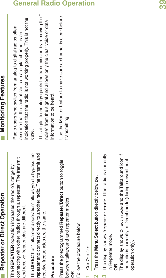General Radio OperationEnglish39Repeater or Direct OperationThe REPEATER operation increases the radio’s range by connecting with other radios through a repeater. The transmit and receive frequencies are different.The DIRECT or “talkaround operation” allows you to bypass the repeater and connect directly to another radio. The transmit and receive frequencies are the same.Procedure:Press the preprogrammed Repeater/Direct button to toggle between talkaround and repeater modes.ORFollow the procedure below.1&lt; or &gt; to Dir.2Press the Menu Select button directly below Dir.3The display shows Repeater mode if the radio is currently in Repeater mode. ORThe display shows Direct mode and the Talkaround icon if the radio is currently in Direct mode (during conventional operation only).Monitoring FeaturesRadio users who switch from analog to digital radios often assume that the lack of static on a digital channel is an indication that the radio is not working properly. This is not the case. This digital technology quiets the transmission by removing the “noise” from the signal and allows only the clear voice or data information to be heard.Use the Monitor feature to make sure a channel is clear before transmitting.