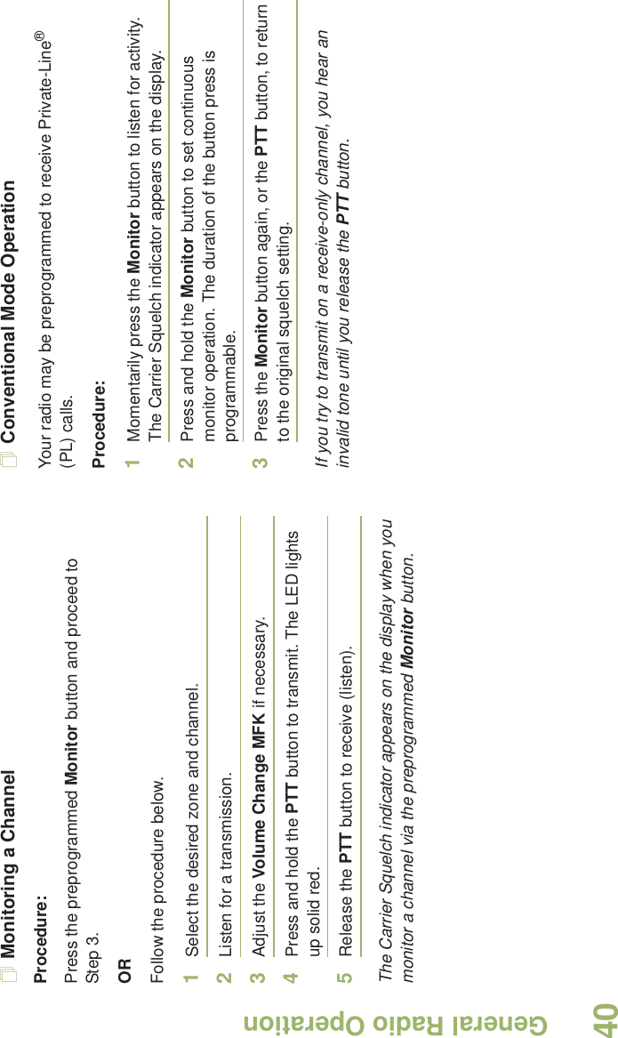 General Radio OperationEnglish40Monitoring a ChannelProcedure:Press the preprogrammed Monitor button and proceed to Step 3.ORFollow the procedure below.1Select the desired zone and channel.2Listen for a transmission.3Adjust the Volume Change MFK if necessary.4Press and hold the PTT button to transmit. The LED lights up solid red.5Release the PTT button to receive (listen).The Carrier Squelch indicator appears on the display when you monitor a channel via the preprogrammed Monitor button.Conventional Mode OperationYour radio may be preprogrammed to receive Private-Line® (PL) calls.Procedure:1Momentarily press the Monitor button to listen for activity. The Carrier Squelch indicator appears on the display.2Press and hold the Monitor button to set continuous monitor operation. The duration of the button press is programmable.3Press the Monitor button again, or the PTT button, to return to the original squelch setting.If you try to transmit on a receive-only channel, you hear an invalid tone until you release the PTT button.