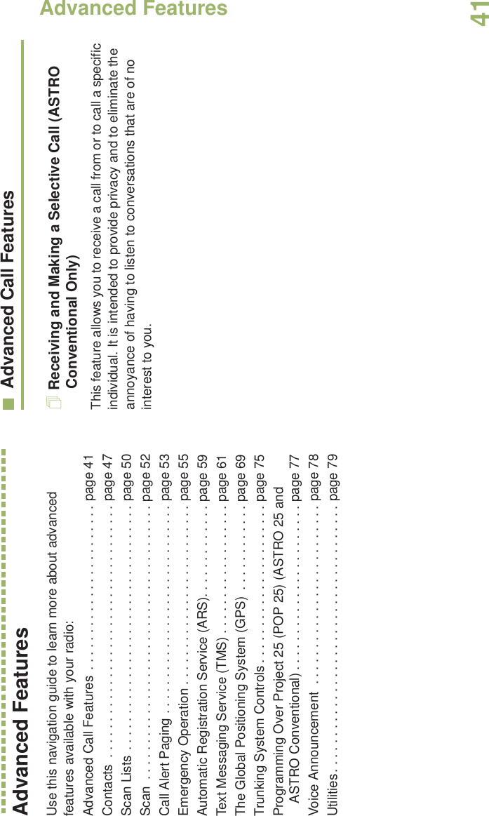 Advanced FeaturesEnglish41Advanced FeaturesUse this navigation guide to learn more about advanced features available with your radio:Advanced Call Features  . . . . . . . . . . . . . . . . . . . . . . . page 41Contacts  . . . . . . . . . . . . . . . . . . . . . . . . . . . . . . . . . . . page 47Scan Lists . . . . . . . . . . . . . . . . . . . . . . . . . . . . . . . . . . page 50Scan  . . . . . . . . . . . . . . . . . . . . . . . . . . . . . . . . . . . . . . page 52Call Alert Paging . . . . . . . . . . . . . . . . . . . . . . . . . . . . . page 53Emergency Operation . . . . . . . . . . . . . . . . . . . . . . . . . page 55Automatic Registration Service (ARS). . . . . . . . . . . . . page 59Text Messaging Service (TMS) . . . . . . . . . . . . . . . . . . page 61The Global Positioning System (GPS)  . . . . . . . . . . . . page 69Trunking System Controls . . . . . . . . . . . . . . . . . . . . . . page 75Programming Over Project 25 (POP 25) (ASTRO 25 and ASTRO Conventional) . . . . . . . . . . . . . . . . . . . . . . . page 77Voice Announcement  . . . . . . . . . . . . . . . . . . . . . . . . . page 78Utilities. . . . . . . . . . . . . . . . . . . . . . . . . . . . . . . . . . . . . page 79Advanced Call FeaturesReceiving and Making a Selective Call (ASTRO Conventional Only)This feature allows you to receive a call from or to call a specific individual. It is intended to provide privacy and to eliminate the annoyance of having to listen to conversations that are of no interest to you.