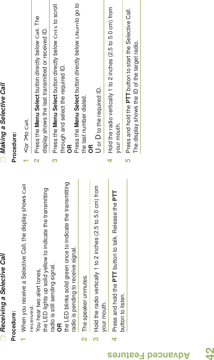 Advanced FeaturesEnglish42Receiving a Selective CallProcedure:1When you receive a Selective Call, the display shows Call received. You hear two alert tones,the LED lights up solid yellow to indicate the transmitting radio is still sending signal.ORthe LED blinks solid green once to indicate the transmitting radio is pending to receive signal. 2The speaker unmutes.3Hold the radio vertically 1 to 2 inches (2.5 to 5.0 cm) from your mouth.4Press and hold the PTT button to talk. Release the PTT button to listen.Making a Selective CallProcedure:1&lt; or &gt; to Call.2Press the Menu Select button directly below Call. The display shows the last transmitted or received ID.3Press the Menu Select button directly below Cnts to scroll through and select the required ID.ORPress the Menu Select button directly below LNum to go to the last number dialed.ORU or D to the required ID.4Hold the radio vertically 1 to 2 inches (2.5 to 5.0 cm) from your mouth.5Press and hold the PTT button to start the Selective Call. The display shows the ID of the target radio.