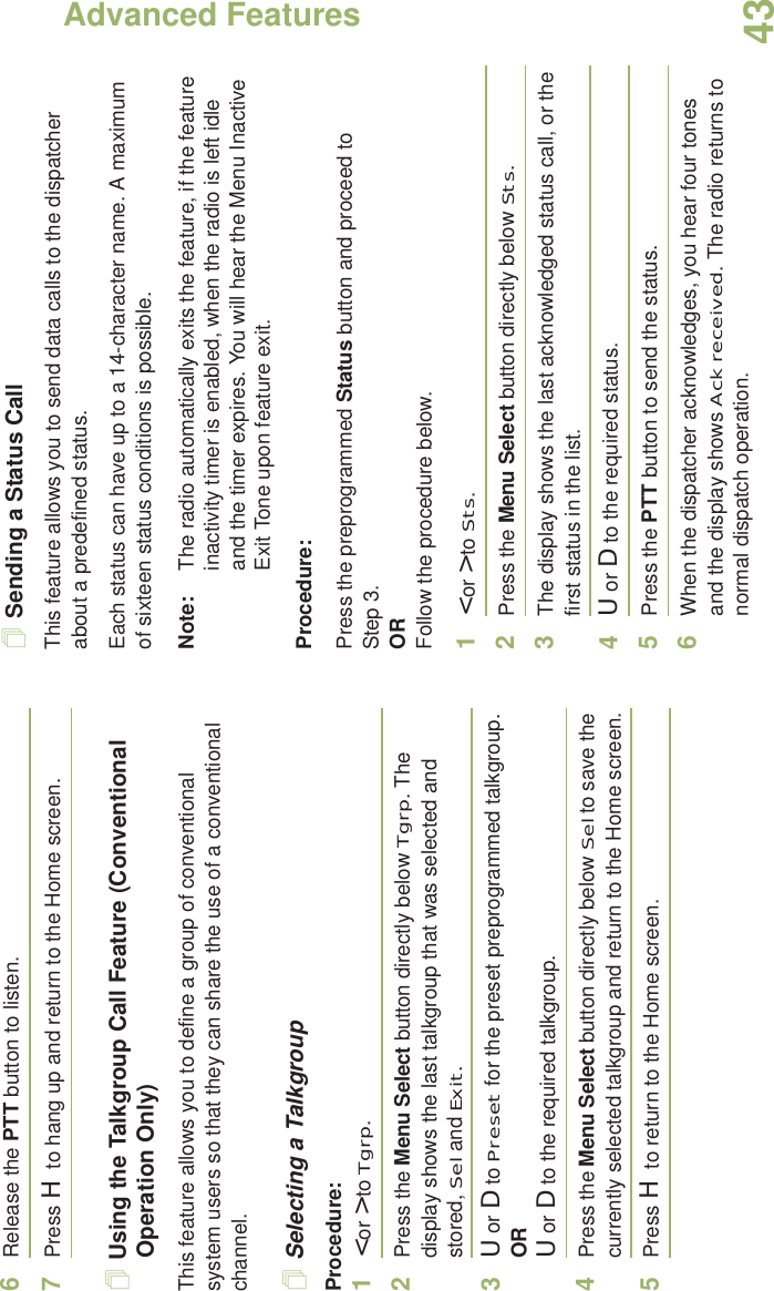 Advanced FeaturesEnglish436Release the PTT button to listen.7Press H to hang up and return to the Home screen.Using the Talkgroup Call Feature (Conventional Operation Only)This feature allows you to define a group of conventional system users so that they can share the use of a conventional channel.Selecting a TalkgroupProcedure:1&lt; or &gt; to Tgrp.2Press the Menu Select button directly below Tgrp. The display shows the last talkgroup that was selected and stored, Sel and Exit.3U or D to Preset for the preset preprogrammed talkgroup.ORU or D to the required talkgroup.4Press the Menu Select button directly below Sel to save the currently selected talkgroup and return to the Home screen.5Press H to return to the Home screen.Sending a Status CallThis feature allows you to send data calls to the dispatcher about a predefined status.Each status can have up to a 14-character name. A maximum of sixteen status conditions is possible.Note: The radio automatically exits the feature, if the feature inactivity timer is enabled, when the radio is left idle and the timer expires. You will hear the Menu Inactive Exit Tone upon feature exit.Procedure:Press the preprogrammed Status button and proceed to Step 3. ORFollow the procedure below. 1&lt; or &gt; to Sts.2Press the Menu Select button directly below Sts. 3The display shows the last acknowledged status call, or the first status in the list.4U or D to the required status.5Press the PTT button to send the status.6When the dispatcher acknowledges, you hear four tones and the display shows Ack received. The radio returns to normal dispatch operation.