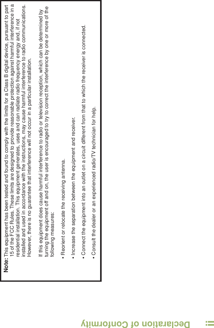 Declaration of ConformityEnglishiiNote:This equipment has been tested and found to comply with the limits for a Class B digital device, pursuant to part 15 of the FCC Rules. These limits are designed to provide reasonable protection against harmful interference in a residential installation. This equipment generates, uses and can radiate radio frequency energy and, if not installed and used in accordance with the instructions, may cause harmful interference to radio communications. However, there is no guarantee that interference will not occur in a particular installation. If this equipment does cause harmful interference to radio or television reception, which can be determined by turning the equipment off and on, the user is encouraged to try to correct the interference by one or more of the following measures:• Reorient or relocate the receiving antenna.• Increase the separation between the equipment and receiver.• Connect the equipment into an outlet on a circuit different from that to which the receiver is connected.• Consult the dealer or an experienced radio/TV technician for help.