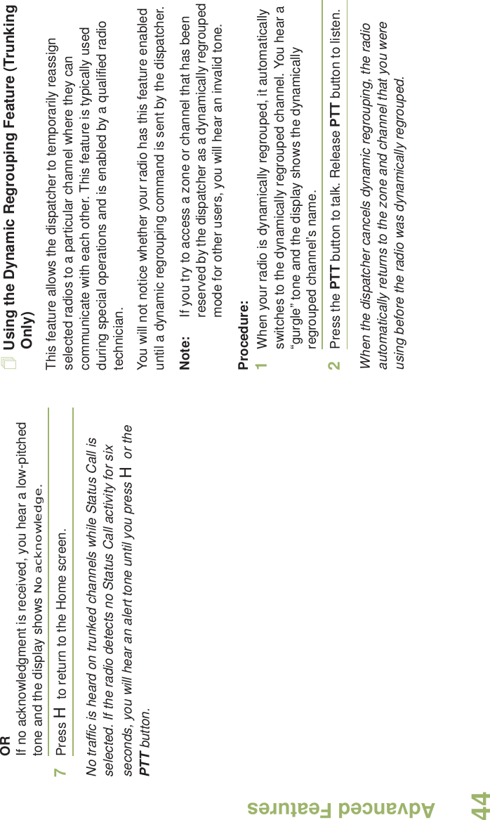 Advanced FeaturesEnglish44ORIf no acknowledgment is received, you hear a low-pitched tone and the display shows No acknowledge.7Press H to return to the Home screen.No traffic is heard on trunked channels while Status Call is selected. If the radio detects no Status Call activity for six seconds, you will hear an alert tone until you press H or the PTT button.Using the Dynamic Regrouping Feature (Trunking Only)This feature allows the dispatcher to temporarily reassign selected radios to a particular channel where they can communicate with each other. This feature is typically used during special operations and is enabled by a qualified radio technician. You will not notice whether your radio has this feature enabled until a dynamic regrouping command is sent by the dispatcher.Note: If you try to access a zone or channel that has been reserved by the dispatcher as a dynamically regrouped mode for other users, you will hear an invalid tone.Procedure:1When your radio is dynamically regrouped, it automatically switches to the dynamically regrouped channel. You hear a “gurgle” tone and the display shows the dynamically regrouped channel’s name.2Press the PTT button to talk. Release PTT button to listen.When the dispatcher cancels dynamic regrouping, the radio automatically returns to the zone and channel that you were using before the radio was dynamically regrouped.