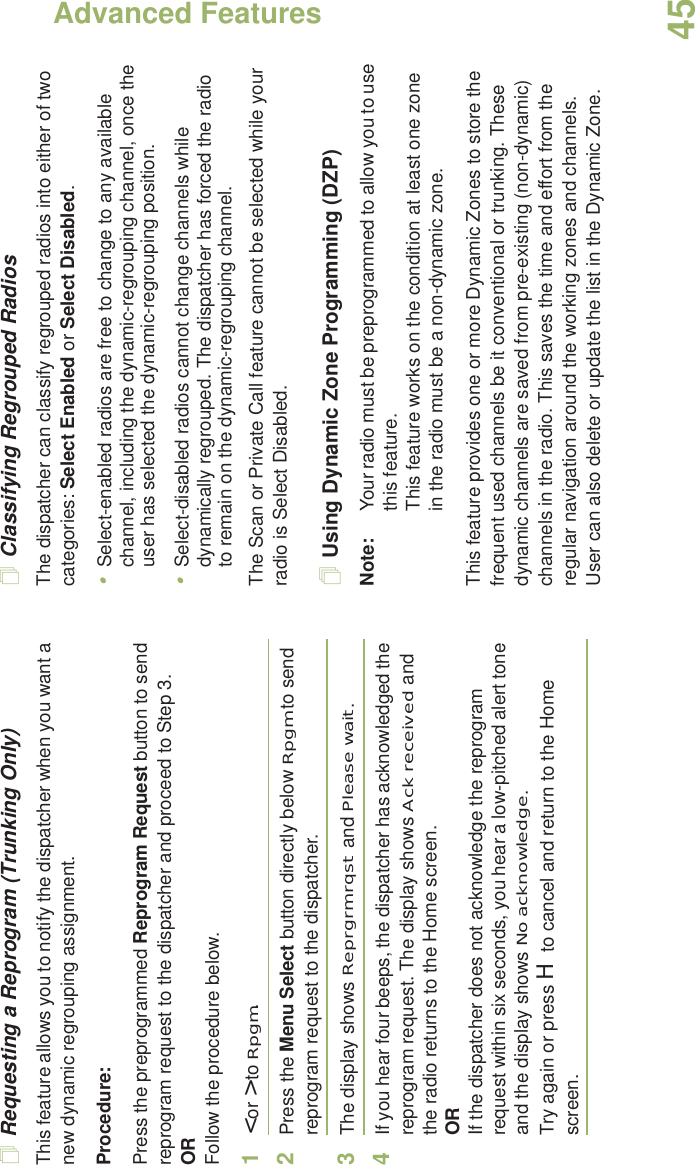 Advanced FeaturesEnglish45Requesting a Reprogram (Trunking Only)This feature allows you to notify the dispatcher when you want a new dynamic regrouping assignment.Procedure:Press the preprogrammed Reprogram Request button to send reprogram request to the dispatcher and proceed to Step 3.ORFollow the procedure below. 1&lt; or &gt; to Rpgm.2Press the Menu Select button directly below Rpgm to send reprogram request to the dispatcher.3The display shows Reprgrm rqst and Please wait.4If you hear four beeps, the dispatcher has acknowledged the reprogram request. The display shows Ack received and the radio returns to the Home screen.ORIf the dispatcher does not acknowledge the reprogram request within six seconds, you hear a low-pitched alert tone and the display shows No acknowledge.Try again or press H to cancel and return to the Home screen.Classifying Regrouped RadiosThe dispatcher can classify regrouped radios into either of two categories: Select Enabled or Select Disabled.•Select-enabled radios are free to change to any available channel, including the dynamic-regrouping channel, once the user has selected the dynamic-regrouping position.•Select-disabled radios cannot change channels while dynamically regrouped. The dispatcher has forced the radio to remain on the dynamic-regrouping channel.The Scan or Private Call feature cannot be selected while your radio is Select Disabled.Using Dynamic Zone Programming (DZP)Note: Your radio must be preprogrammed to allow you to use this feature.This feature works on the condition at least one zone in the radio must be a non-dynamic zone.This feature provides one or more Dynamic Zones to store the frequent used channels be it conventional or trunking. These dynamic channels are saved from pre-existing (non-dynamic) channels in the radio. This saves the time and effort from the regular navigation around the working zones and channels. User can also delete or update the list in the Dynamic Zone.