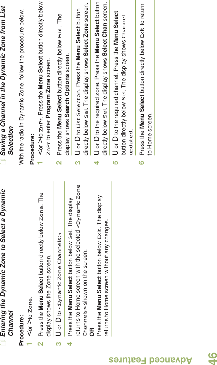Advanced FeaturesEnglish46Entering the Dynamic Zone to Select a Dynamic ChannelProcedure:1&lt; or &gt; to Zone.2Press the Menu Select button directly below Zone. The display shows the Zone screen.3U or D to &lt;Dynamic Zone Channels&gt;. 4Press the Menu Select button below Sel. The display returns to Home screen with the selected &lt;Dynamic Zone Channels&gt; shown on the screen.ORPress the Menu Select button below Exit. The display returns to Home screen without any changes.Saving a Channel in the Dynamic Zone from List SelectionWith the radio in Dynamic Zone, follow the procedure below.Procedure:1&lt; or &gt; to ZnPr. Press the Menu Select button directly below ZnPr to enter Program Zone screen.2Press the Menu Select button directly below Edit. The display shows Search Options screen.3U or D to List Selecton. Press the Menu Select button directly below Sel. The display shows Select Zone screen.4U or D to the required zone. Press the Menu Select button directly below Sel. The display shows Select Chan screen.5U or D to the required channel. Press the Menu Select button directly below Sel. The display shows Channel updated.6Press the Menu Select button directly below Exit to return to Home screen.
