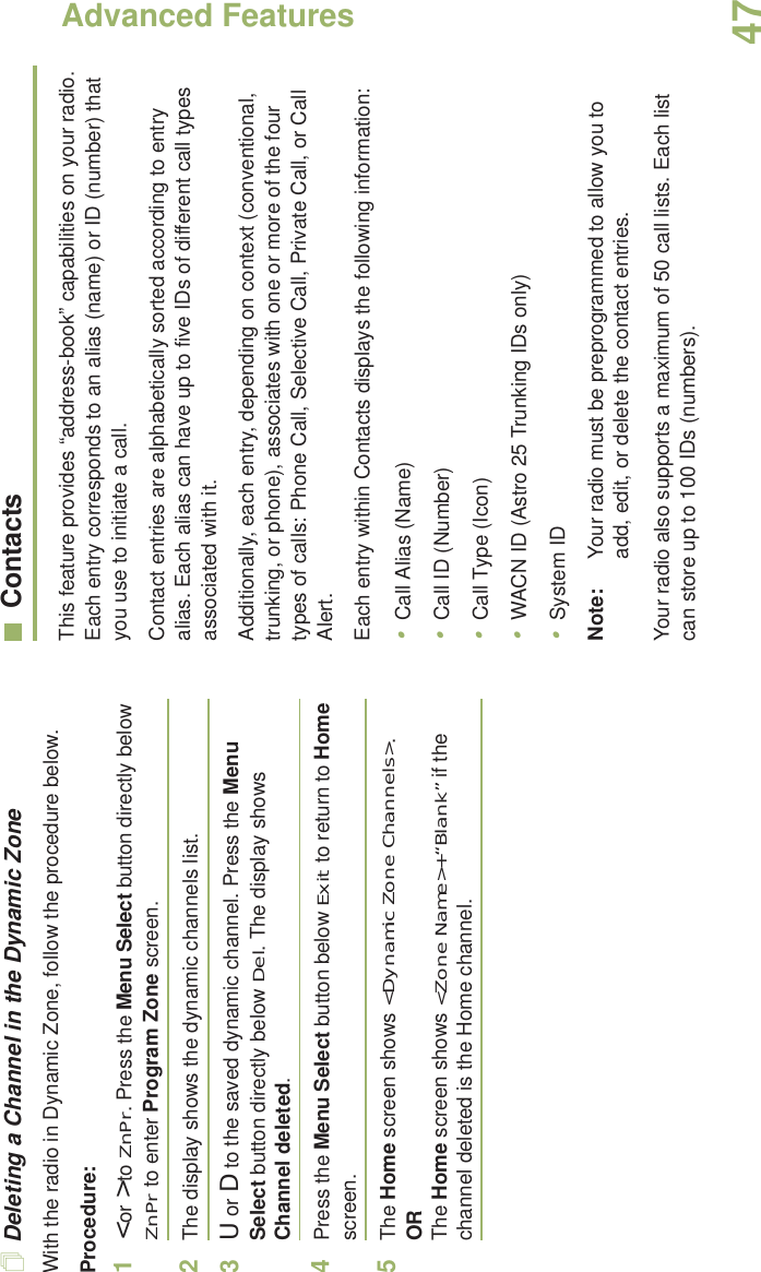 Advanced FeaturesEnglish47Deleting a Channel in the Dynamic ZoneWith the radio in Dynamic Zone, follow the procedure below.Procedure:1&lt; or &gt; to ZnPr. Press the Menu Select button directly below ZnPr to enter Program Zone screen.2The display shows the dynamic channels list.3U or D to the saved dynamic channel. Press the Menu Select button directly below Del. The display shows Channel deleted.4Press the Menu Select button below Exit to return to Home screen. 5The Home screen shows &lt;Dynamic Zone Channels&gt;.ORThe Home screen shows &lt;Zone Name&gt;+“Blank” if the channel deleted is the Home channel.ContactsThis feature provides “address-book” capabilities on your radio. Each entry corresponds to an alias (name) or ID (number) that you use to initiate a call.Contact entries are alphabetically sorted according to entry alias. Each alias can have up to five IDs of different call types associated with it.Additionally, each entry, depending on context (conventional, trunking, or phone), associates with one or more of the four types of calls: Phone Call, Selective Call, Private Call, or Call Alert.Each entry within Contacts displays the following information:•Call Alias (Name)•Call ID (Number)•Call Type (Icon)•WACN ID (Astro 25 Trunking IDs only)•System IDNote: Your radio must be preprogrammed to allow you to add, edit, or delete the contact entries.Your radio also supports a maximum of 50 call lists. Each list can store up to 100 IDs (numbers).