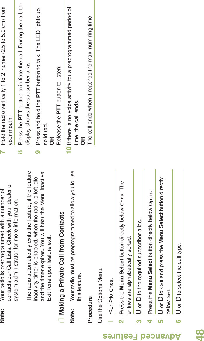 Advanced FeaturesEnglish48Note: Your radio is preprogrammed with a number of contacts per Call Lists. Check with your dealer or system administrator for more information.The radio automatically exits the feature, if the feature inactivity timer is enabled, when the radio is left idle and the timer expires. You will hear the Menu Inactive Exit Tone upon feature exit.Making a Private Call from ContactsNote: Your radio must be preprogrammed to allow you to use this feature.Procedure:Use the Options Menu.1&lt; or &gt; to Cnts.2Press the Menu Select button directly below Cnts. The entries are alphabetically sorted.3U or D to the required subscriber alias.4Press the Menu Select button directly below Optn.5U or D to Call and press the Menu Select button directly below Sel.6U or D to select the call type.7Hold the radio vertically 1 to 2 inches (2.5 to 5.0 cm) from your mouth.8Press the PTT button to initiate the call. During the call, the display shows the subscriber alias.9Press and hold the PTT button to talk. The LED lights up solid red.ORRelease the PTT button to listen.10 If there is no voice activity for a preprogrammed period of time, the call ends.ORThe call ends when it reaches the maximum ring time.