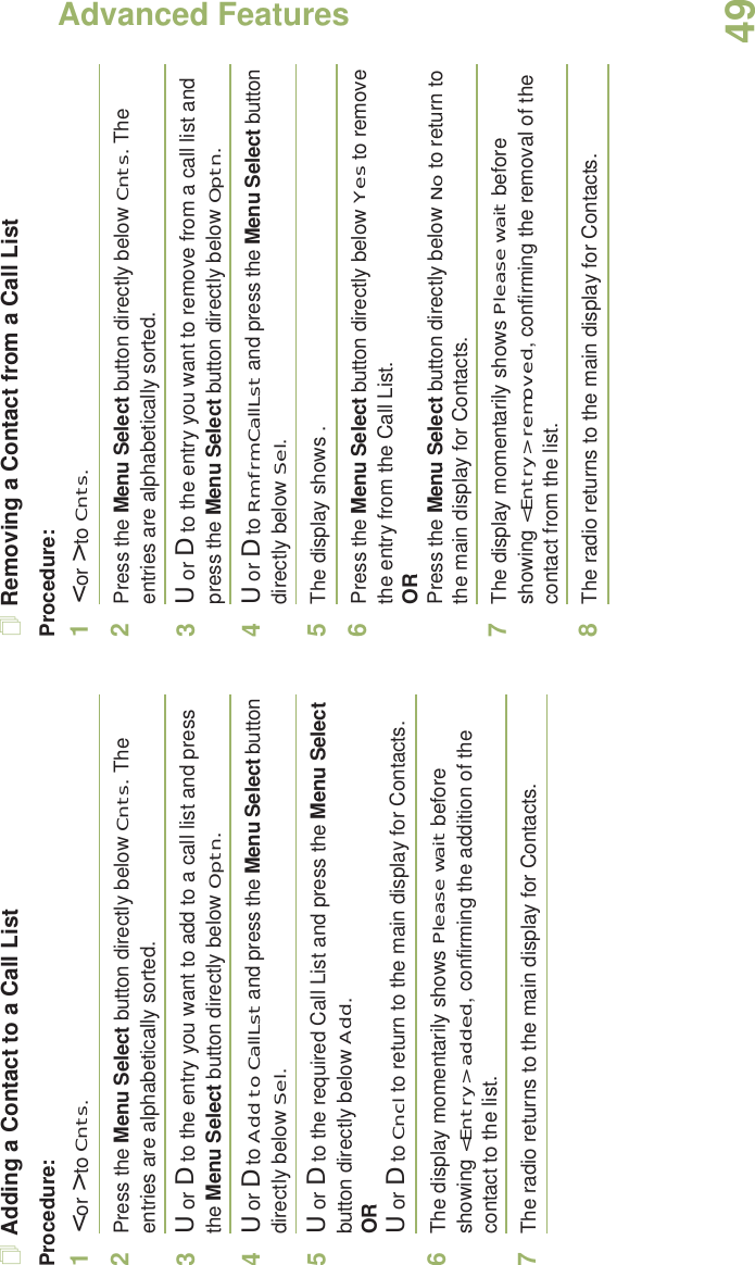 Advanced FeaturesEnglish49Adding a Contact to a Call ListProcedure:1&lt; or &gt; to Cnts.2Press the Menu Select button directly below Cnts. The entries are alphabetically sorted.3U or D to the entry you want to add to a call list and press the Menu Select button directly below Optn.4U or D to Add to CallLst and press the Menu Select button directly below Sel.5U or D to the required Call List and press the Menu Select button directly below Add.ORU or D to Cncl to return to the main display for Contacts.6The display momentarily shows Please wait before showing &lt;Entry&gt; added, confirming the addition of the contact to the list.7The radio returns to the main display for Contacts.Removing a Contact from a Call ListProcedure:1&lt; or &gt; to Cnts.2Press the Menu Select button directly below Cnts. The entries are alphabetically sorted.3U or D to the entry you want to remove from a call list and press the Menu Select button directly below Optn.4U or D to Rm frm CallLst and press the Menu Select button directly below Sel.5The display shows .6Press the Menu Select button directly below Yes to remove the entry from the Call List.ORPress the Menu Select button directly below No to return to the main display for Contacts.7The display momentarily shows Please wait before showing &lt;Entry&gt; removed, confirming the removal of the contact from the list.8The radio returns to the main display for Contacts.