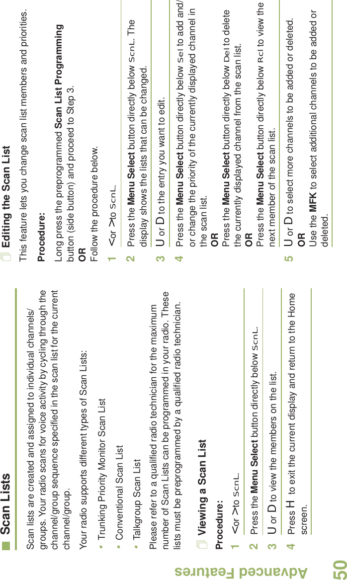 Advanced FeaturesEnglish50Scan ListsScan lists are created and assigned to individual channels/groups. Your radio scans for voice activity by cycling through the channel/group sequence specified in the scan list for the current channel/group. Your radio supports different types of Scan Lists: •Trunking Priority Monitor Scan List•Conventional Scan List•Talkgroup Scan ListPlease refer to a qualified radio technician for the maximum number of Scan Lists can be programmed in your radio. These lists must be preprogrammed by a qualified radio technician.Viewing a Scan ListProcedure:1&lt; or &gt; to ScnL.2Press the Menu Select button directly below ScnL.3U or D to view the members on the list.4Press H to exit the current display and return to the Home screen.Editing the Scan ListThis feature lets you change scan list members and priorities.Procedure:Long press the preprogrammed Scan List Programming button (side button) and proceed to Step 3.ORFollow the procedure below.1&lt; or &gt; to ScnL.2Press the Menu Select button directly below ScnL. The display shows the lists that can be changed.3U or D to the entry you want to edit.4Press the Menu Select button directly below Sel to add and/or change the priority of the currently displayed channel in the scan list.ORPress the Menu Select button directly below Del to delete the currently displayed channel from the scan list.ORPress the Menu Select button directly below Rcl to view the next member of the scan list.5U or D to select more channels to be added or deleted.ORUse the MFK to select additional channels to be added or deleted.