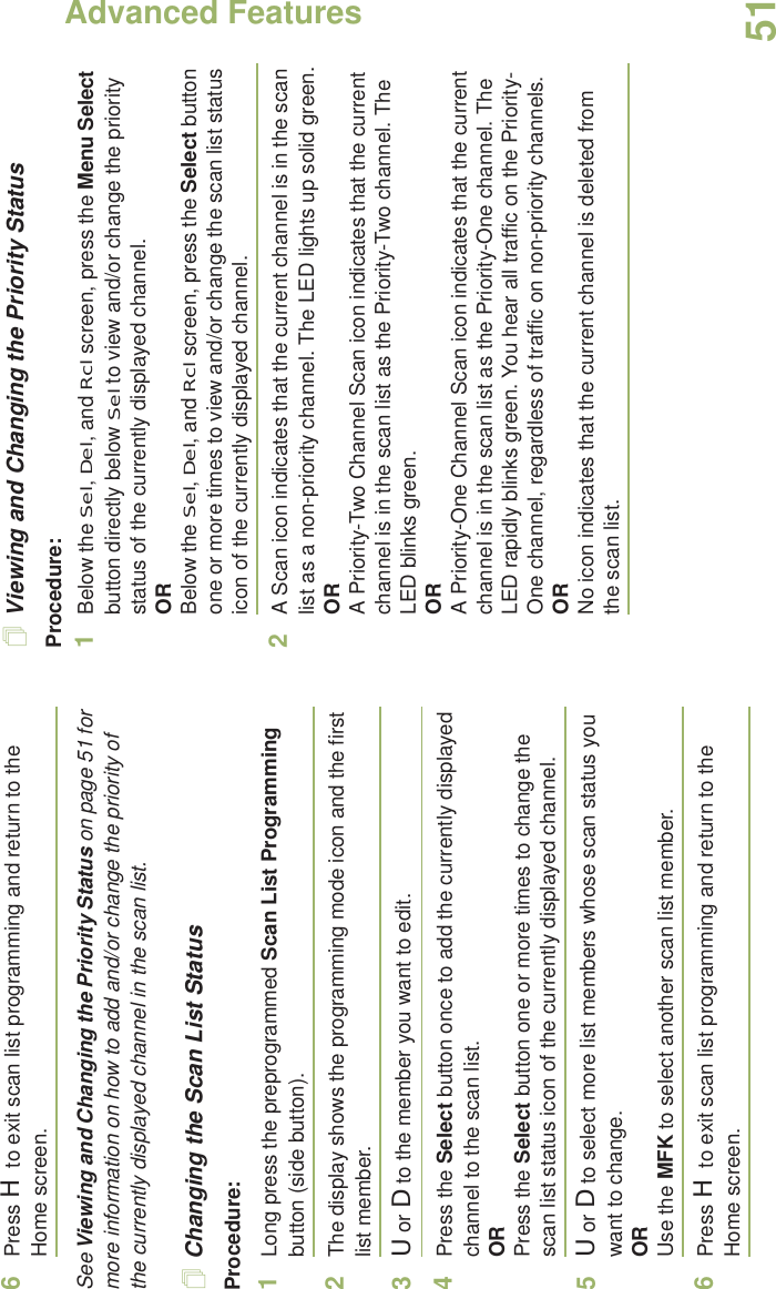 Advanced FeaturesEnglish516Press H to exit scan list programming and return to the Home screen.See Viewing and Changing the Priority Status on page 51 for more information on how to add and/or change the priority of the currently displayed channel in the scan list.Changing the Scan List StatusProcedure:1Long press the preprogrammed Scan List Programming button (side button).2The display shows the programming mode icon and the first list member.3U or D to the member you want to edit.4Press the Select button once to add the currently displayed channel to the scan list.ORPress the Select button one or more times to change the scan list status icon of the currently displayed channel.5U or D to select more list members whose scan status you want to change.ORUse the MFK to select another scan list member.6Press H to exit scan list programming and return to the Home screen.Viewing and Changing the Priority StatusProcedure:1Below the Sel, Del, and Rcl screen, press the Menu Select button directly below Sel to view and/or change the priority status of the currently displayed channel.ORBelow the Sel, Del, and Rcl screen, press the Select button one or more times to view and/or change the scan list status icon of the currently displayed channel.2A Scan icon indicates that the current channel is in the scan list as a non-priority channel. The LED lights up solid green.ORA Priority-Two Channel Scan icon indicates that the current channel is in the scan list as the Priority-Two channel. The LED blinks green.ORA Priority-One Channel Scan icon indicates that the current channel is in the scan list as the Priority-One channel. The LED rapidly blinks green. You hear all traffic on the Priority-One channel, regardless of traffic on non-priority channels. ORNo icon indicates that the current channel is deleted from the scan list.