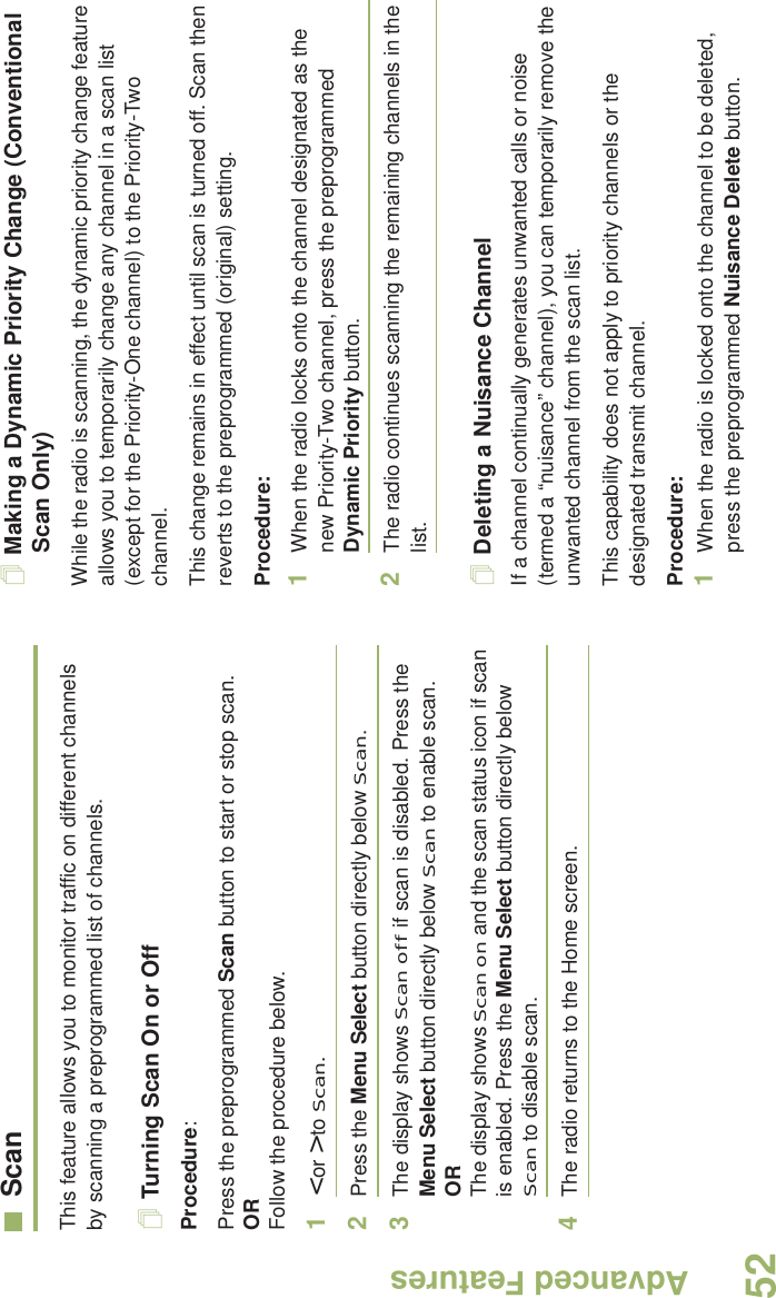 Advanced FeaturesEnglish52ScanThis feature allows you to monitor traffic on different channels by scanning a preprogrammed list of channels.Turning Scan On or OffProcedure: Press the preprogrammed Scan button to start or stop scan.OR Follow the procedure below.1&lt; or &gt; to Scan.2Press the Menu Select button directly below Scan.3The display shows Scan off if scan is disabled. Press the Menu Select button directly below Scan to enable scan.ORThe display shows Scan on and the scan status icon if scan is enabled. Press the Menu Select button directly below Scan to disable scan.4The radio returns to the Home screen.Making a Dynamic Priority Change (Conventional Scan Only)While the radio is scanning, the dynamic priority change feature allows you to temporarily change any channel in a scan list (except for the Priority-One channel) to the Priority-Two channel.This change remains in effect until scan is turned off. Scan then reverts to the preprogrammed (original) setting.Procedure:1When the radio locks onto the channel designated as the new Priority-Two channel, press the preprogrammed Dynamic Priority button.2The radio continues scanning the remaining channels in the list.Deleting a Nuisance ChannelIf a channel continually generates unwanted calls or noise (termed a “nuisance” channel), you can temporarily remove the unwanted channel from the scan list.This capability does not apply to priority channels or the designated transmit channel.Procedure:1When the radio is locked onto the channel to be deleted, press the preprogrammed Nuisance Delete button.