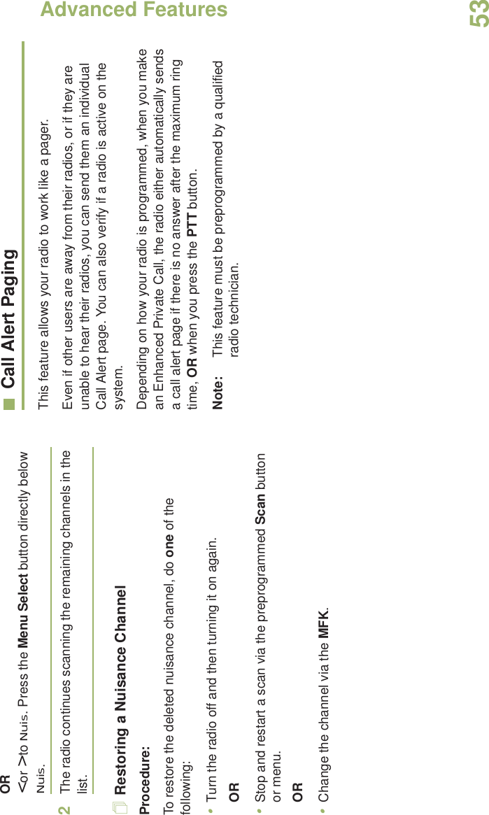 Advanced FeaturesEnglish53OR&lt; or &gt; to Nuis. Press the Menu Select button directly below Nuis.2The radio continues scanning the remaining channels in the list.Restoring a Nuisance ChannelProcedure: To restore the deleted nuisance channel, do one of the following:•Turn the radio off and then turning it on again. OR•Stop and restart a scan via the preprogrammed Scan button or menu. OR•Change the channel via the MFK.Call Alert PagingThis feature allows your radio to work like a pager. Even if other users are away from their radios, or if they are unable to hear their radios, you can send them an individual Call Alert page. You can also verify if a radio is active on the system.Depending on how your radio is programmed, when you make an Enhanced Private Call, the radio either automatically sends a call alert page if there is no answer after the maximum ring time, OR when you press the PTT button. Note: This feature must be preprogrammed by a qualified radio technician.